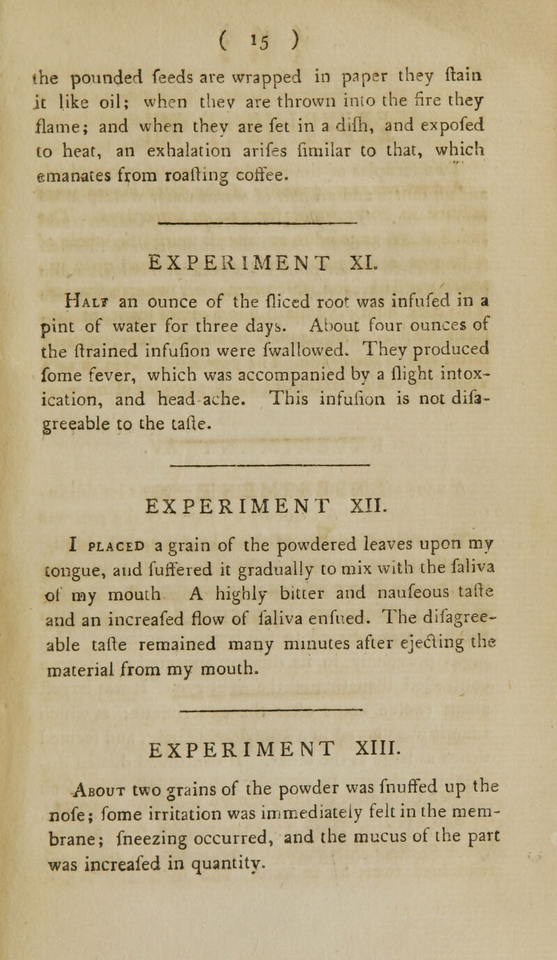 the pounded feeds ave wrapped in paper they ftain it like oil; when thev ave thrown into the fire they flame; and when they are fet in a difh, and expofed to heat, an exhalation arifes fimilar to that, which emanates from roalfing coffee. EXPERIMENT XL Hal? an ounce of the diced root was infufed in a pint of water for three days. About four ounces of the (trained infufion were fwallowed. They produced fome fever, which was accompanied by a flight intox- ication, and headache. This infuiion is not difa- greeable to the tafte. EXPERIMENT XII. I placed a grain of the powdered leaves upon my tongue, and fuffered it gradually to mix with the faliva of my mouth A highly bitter and naufeous talte and an increafed flow of faliva enfued. The difagree- able tafte remained many minutes after ejecting the material from my mouth. EXPERIMENT XIII. About two grains of the powder was fnuffed up the nofe; fome irritation was immediately felt in the mem- brane; fneezing occurred, and the mucus of the part was increafed in quantity.