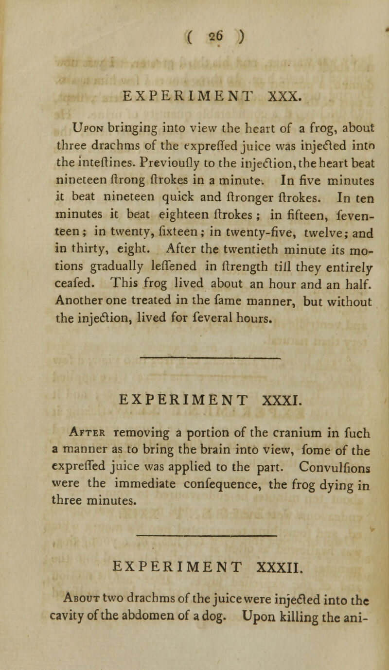 EXPERIMENT XXX. Upon bringing into view the heart of a frog, about three drachms of the exprefted juice was injected into theinteftines. Previoufly to the injection, the heart beat nineteen ftrong ftrokes in a minute. In five minutes it beat nineteen quick and ftronger ftrokes. In ten minutes it beat eighteen ftrokes ; in fifteen, feven- teen; in twenty, fixteen; in twenty-five, twelve; and in thirty, eight. After the twentieth minute its mo- tions gradually lelTened in ftrength till they entirely ceafed. This frog lived about an hour and an half. Another one treated in the fame manner, but without the injection, lived for feveral hours. EXPERIMENT XXXI. After removing a portion of the cranium in fuch a manner as to bring the brain into view, fome of the exprefted juice was applied to the part. Convulfions were the immediate confequenee, the frog dying in three minutes. EXPERIMENT XXXII. About two drachms of the juice were injected into the cavity of the abdomen of a dog. Upon killing the ani-