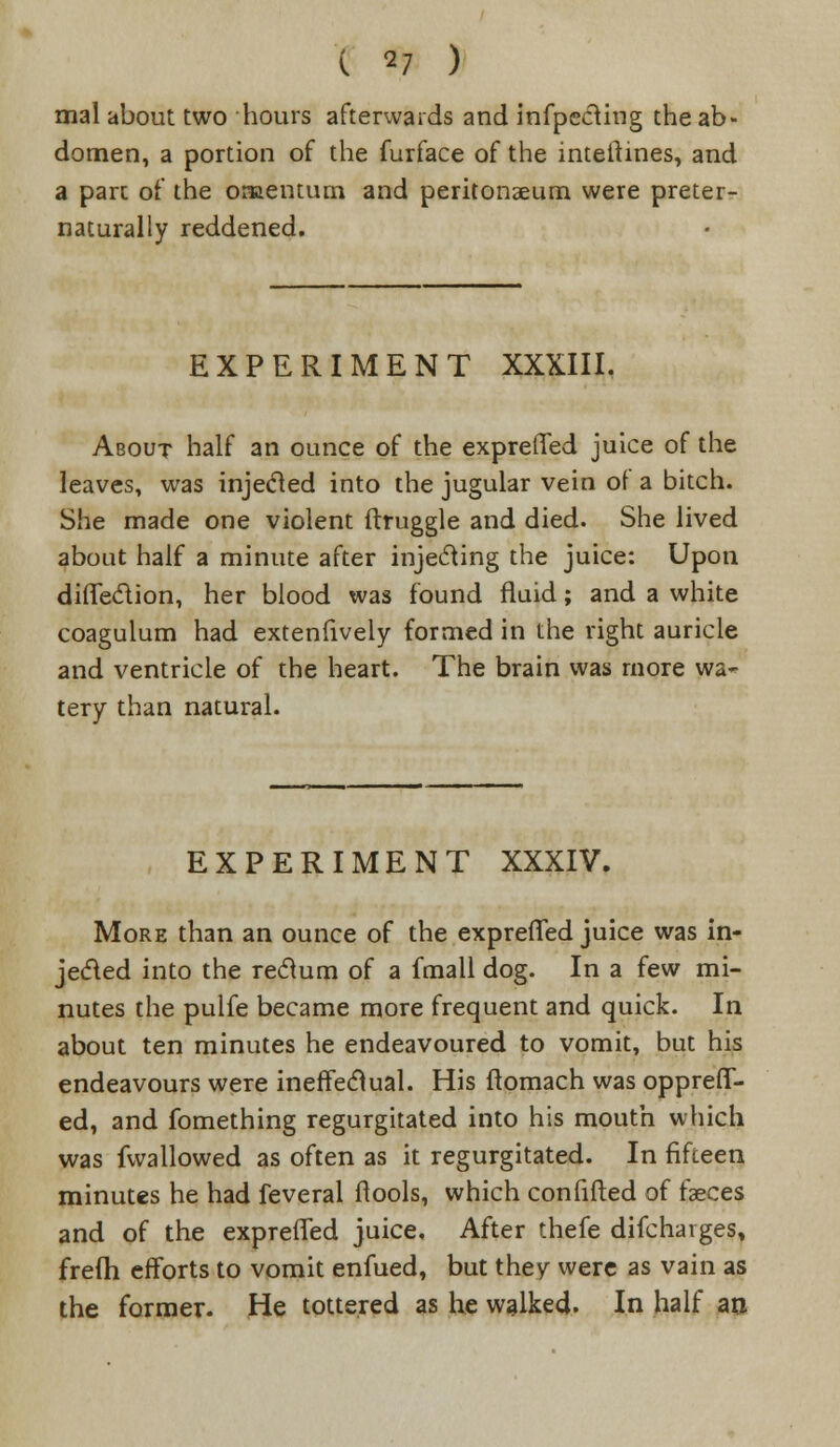 mal about two hours afterwards and infpecting the ab- domen, a portion of the furface of the intelhnes, and a part of the omentum and peritonaeum were preter- naturally reddened. EXPERIMENT XXXIII. About half an ounce of the expreffed juice of the leaves, was injected into the jugular vein of a bitch. She made one violent ftruggle and died. She lived about half a minute after injecting the juice: Upon diffe&ion, her blood was found fluid; and a white coagulum had extenfively formed in the right auricle and ventricle of the heart. The brain was more wa- tery than natural. EXPERIMENT XXXIV. More than an ounce of the expreffed juice was in- jected into the rectum of a fmall dog. In a few mi- nutes the pulfe became more frequent and quick. In about ten minutes he endeavoured to vomit, but his endeavours were ineffectual. His ftomach was oppreff- ed, and fomething regurgitated into his mouth which was fwallowed as often as it regurgitated. In fifteen minutes he had feveral ftools, which confifted of faeces and of the expreffed juice. After thefe difcharges, frefh efforts to vomit enfued, but they were as vain as the former. He tottered as he walked. In half ao