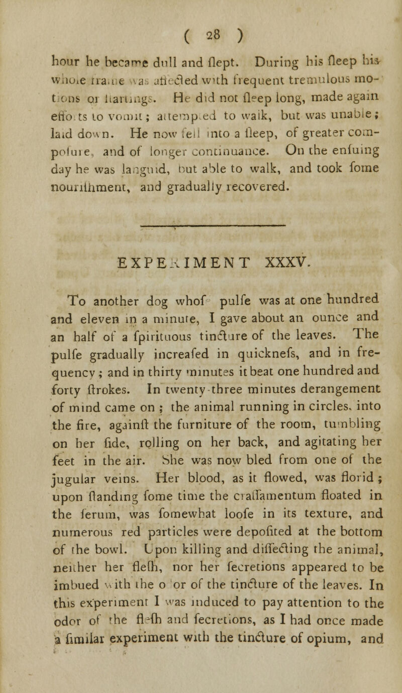 hour he became dull and flept. During bis fleep hi* whoie trail e a jh-cled wuh hequent tremulous mo- t ons 01 ilattings. He did not fleep long, made again efto.ts 10 vomicj attempted to waik, but was unabie; laid down. He now fell into a Deep, of greater co.n- poiuie. and of longer continuance. On the enfumg day he was lacgmd, t^,ut able to walk, and took fome nounihment, and gradually recovered. EXPERIMENT XXXV. To another dog whof pulfe was at one hundred and eleven in a minure, I gave about an ounce and an half of a fpirituous tincture of the leaves. The pulfe gradually increafed in quicknefs, and in fre- quency ; and in thirty minutes it beat one hundred and forty ftrokes. In twenty three minutes derangement of mind came on ; the animal running in circles, into the fire, againlt the furniture of the room, tumbling on her fide, rolling on her back, and agitating her feet in the air. She was now bled from one of the jugular veins. Her blood, as it flowed, was florid ; upon (landing fome time the cialfamentum floated in the ferum, was fomewhat loofe in its texture, and numerous red particles were depoiited at the bottom of rhe bowl. Upon killing and diflecling the animal, neither her flefh, nor her fecretions appeared to be imbued with ihe o or of the tincture of the leaves. In this experiment I was induced to pay attention to the odor of the fl4h and fecretions, as I had once made a fimiiar experiment with the tindure of opium, and