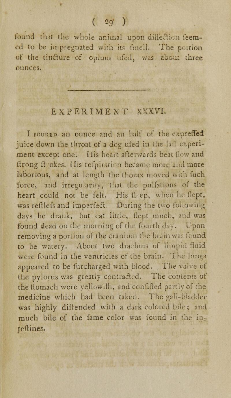 tound that the whole animal upon difieclicn Teem- ed to be imptegnated with its frnell. The portion of the tinclure of opium ufed, was aboui three ounces. EXPERIMENT XXXVI. I pouked an ounce and an half of the exprefied juice down the throat of a dog ufed in the la ft experi- ment except one. His heart afterwards beat flow and ftrong it: okes. His refpiratkn became more an'd more laborious, and at length the thorax moved with fuch force, and irregularity, that the pulfations of the heart could not be felt. His (1 ep, when he flept, was reftlefs and imperfect. During the two following days he drank, but eat little, flept much, and was found deaa on the morning of the fourth day. Lpon removing a portion of the cranium the brain was icund to be watery. About two dtachms of limpid fluid were found in the ventricles of the brain. The lungs appeared to be furcharged with blood. The valve of the pylorus was greatiy contracted. The contents ot the iiomach were yellowim, and cor.fiited partly of the medicine which had been taken. The gall-bladder was highly diflended with a dark colored bile; and much bile of the fame color was found in the in- teftines.