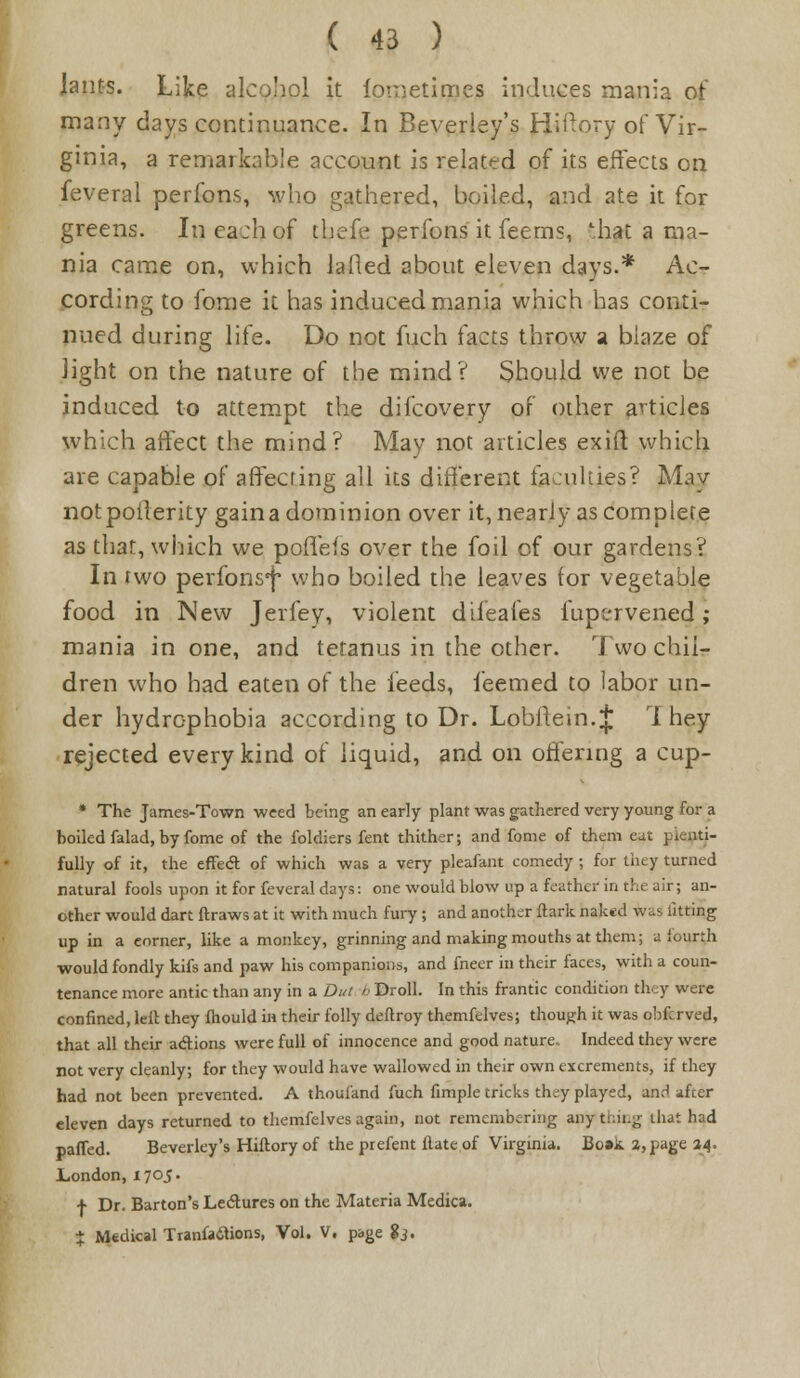 Jauts. Like alcohol it foretimes induces mania of many days continuance. In Beverley's Hiftory of Vir- ginia, a remarkable account is related of its effects on feveral perfons, who gathered, boiled, and ate it for greens. In each of thefe perfons it feems, '.hat a ma- nia came on, which lafled about eleven days.* Ac- cording to fome it has induced mania which has conti- nued during life. Do not fuch facts throw a blaze of light on the nature of the mind? Should we not be induced to attempt the difcovery of other articles which affect the mind? May not articles exift which are capable of affecting all its different faculties? May notpoilerity gaina dominion over it, nearly as complete as that, which we poffeis over the foil of our gardens? In two perfons^ who boiled the leaves for vegetable food in New Jerfey, violent difeafes fupervened ; mania in one, and tetanus in the other. Two chil- dren who had eaten of the feeds, i'eemed to labor un- der hydrophobia according to Dr. Lobffein.^ 1 hey rejected every kind of liquid, and on offering a cup- * The James-Town weed being an early plant was gathered very young for a boiled falad, by fome of the foldiers fent thither; and fome of them eat picnti- fully of it, the effe<ft of which was a very pjeafant comedy ; for they turned natural fools upon it for feveral days: one would blow up a feather in the air; an- other would dart ftraws at it with much fury ; and another ftark naked was fitting up in a eorner, like a monkey, grinning and making mouths at them; a fourth would fondly kifs and paw his companions, and fneer in their faces, with a coun- tenance more antic than any in a Dut h Droll. In this frantic condition they were confined, leil they fhould in their folly deftroy themfelves; though it was obfcrved, that all their a&ions were full of innocence and good nature. Indeed they were not very cleanly; for they would have wallowed in their own excrements, if they had not been prevented. A thoufand fuch fimple tricks they played, and after eleven days returned to themfelves again, not remembering any thii.g that had paffed. Beverley's Hiftory of the prefent flate of Virginia. Bo»k 2, page 24. London, 1705. + Dr. Barton's Lectures on the Materia Medica. * Medical Tranfa&ions, Vol. V. page $3.