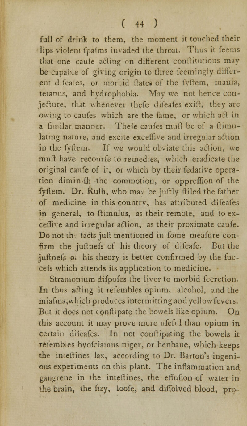 full of drink to them, the moment it touched their lips violent fpalms invaded the throat. Thus it feems that one caule acting on different conllitutions may- be capable of giving origin to three feemingly differ- ent d'fea es, or inoi id flates of the fyltem, mania, tetann?, and hydrophobia. Miy we not hence con- jecture, that whenever thefe difeafes exifr, they are owing to caufes which are the fame, or which acl in a fiirular manner. Thefe caufes mult be of a ftimu- lanng nature, and excite exceffive and irregular aclion in the fyllem. If we would obviate this aclion, we mull have recourfe to remedies, which eradicate the original caure of it, or which by their fedative opera- tion dimin fh the commotion, or oppreilion of the fyitem. Dr. kufti, who ma\ be juftly fliled the father of medicine in this country, has attributed difeafes in general, to ft until us, as their remote, and to ex- cefTive and irregular aclion, as their proximate caufe. Do not [h facts juit mentioned in fome meafure con- firm the juftnefs of his theory of difeafe. But the juftnefs Oi his theory is better confirmed by the fuc- cefs which attends its application to medicine. Stramonium difpofes the liver to morbid fecretion. In thus acting it refembles opium, alcohol, and the miafma,which produces intermitting and yellow fevers. But it does not conftipate the bowels like opium. On this account it may prove more ufeful than opium in certain difeafes. In not conltipating the bowels it refembies hyofciamus niger, or henbane, which keeps the interlines lax, according to Dr. Barton's ingeni- ous experiments on this plant. The inflammation and gangrene in the interlines, the effufion of water in the brain, the fizy, loofe, and diilolved blood, pro-