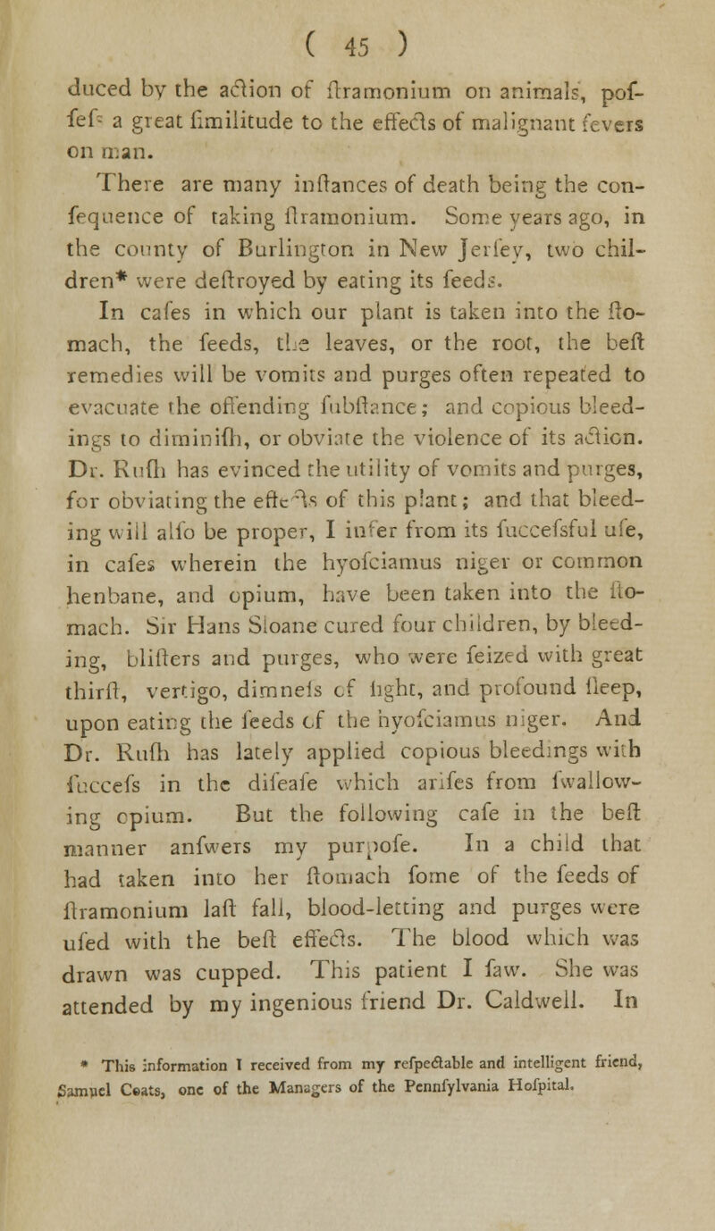 duced by the aclion of ftramonium on animals, pof- fef- a great fimilitude to the effects of malignant fevers on man. There are many inftances of death being the con- fequence of taking flramonium. Some years ago, in the county of Burlington in New Jerlev, two chil- dren* were deftroyed by eating its feeds. In cafes in which our plant is taken into the fto- mach, the feeds, the leaves, or the root, the beft remedies will be vomits and purges often repeated to evacuate the offending fubftance; and copious bleed- ings to diminifh, or obviate the violence of its action. Dr. Rufli has evinced the utility of vomits and purges, for obviating the ettV^s of this plant; and that bleed- ing will alio be proper, I infer from its fuccefsful ufe, in cafes wherein the hyofciamus niger or common henbane, and opium, have been taken into the fto- mach. Sir Hans Sloane cured four children, by bleed- ing, blifters and purges, who were feized with great thirft, vertigo, dimneis cf light, and profound ileep, upon eating the feeds of the hyofciamus niger. And Dr. Rum has lately applied copious bleedings with fuccefs in the difeafe which anfes from fwallow- ing opium. But the following cafe in the beft manner anfwers my purpofe. In a child that had taken into her ftomach forne of the feeds of flramonium laft fall, blood-letting and purges were ufed with the beft effecls. The blood which was drawn was cupped. This patient I faw. She was attended by my ingenious friend Dr. Caldwell. In • This information I received from my refpedtable and intelligent friend, Samuel Ceats, one of the Managers of the Pennfylvania Hofpital.