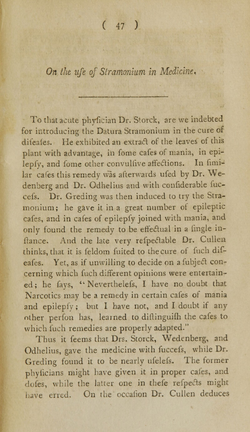 On the ufe of Stramonium in Medicine. To that acute phyfician Dr. Storck, are we indebted for introducing the Datura Stramonium in the cure of difcaies. He exhibited an extract of the leaves of this plant with advantage, in fome cafes of mania, in epi- lepfy, and fome other convullive affections. In fimi- lar cafes this remedy was afterwards ufed by Dr. We- denberg and Dr. Odhelius and with confiderable fuc- cefs. Dr. Greding was then induced to try the Stra- monium; he gave it in a great number of epileptic cafes, and in cafes of epilepfy joined with mania, and only found the remedy to be effectual in a (ingle in- fiance. And the late very refpeclable Dr. Cullen thinks, that it is feldom fuited to thecure of fuch dif- eafes. Yet, as if unwilling to decide on a fubjecl con- cerning which fuch different opinions were entertain- ed ; he fays, *' Neverthelefs, I have no doubt that Narcotics may be a remedy in certain cafes of mania and epilepfy; but I have not, and I doubt if any- other perfon has, learned to diftinguiih the cafes to which fuch remedies are properly adapted. Thus it feems that Drs. Storck, Wedcnberg, and Odhelius, gave the medicine with fuccefs, while Dr. Greding found it to be nearly ufelefs. The former phyiicians might have given it in proper cafes, and dofes, while the latter one in thefe refpecls might have erred. On the occafion Dr. Cullen deduces