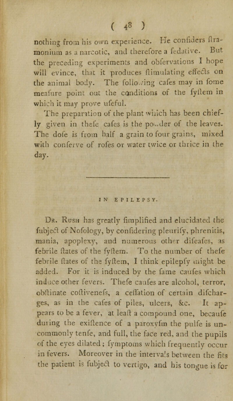 ( <8 ) nothing fro;n his own experience. He confiJers ftra- moniutn as a narcotic, and therefore a fedative. But the preceding experiments and obfervations I hope will evince, that it produces ftimulating effects on the animal body. The following cafes may in fome meafure point out the conditions of the fyftem in which it may prove ufeful. The preparation of the plant which has been chief- ly given in thefe cafes is the ponder of the leaves. The dofe is from half a grain to four grains, mixed with conferve of rofes or water twice or thrice in the day. IN EPILEPSY. Dr. Rush has greatly Amplified and elucidated the fubjecl of Nofology, by confidering pleurify, phrenitis, mania, apoplexy, and numerous other difeafes, is febrile (rates of the fyftem. To the number of thefe febrile Hates of the fyftem, I think epilepfy might be added. For it is induced by the fame caufes which induce other fevers. Thefe caufes are alcohol, terror, obftinate coftivenefs, a ceffation of certain difcbar- ges, as in the cafes of piles, ulcers, &c. It ap- pears to be a (ever, at leaft a compound one, becaufe during the exiftence of a paroxyfm the pulfe is un- commonly tenfe, and full, the face red, and the pupils of the eyes dilated; fymptoms which frequently occur in fevers. Moreover in the intervals between the fits the patient is fubjed to vertigo, and his tongue is for