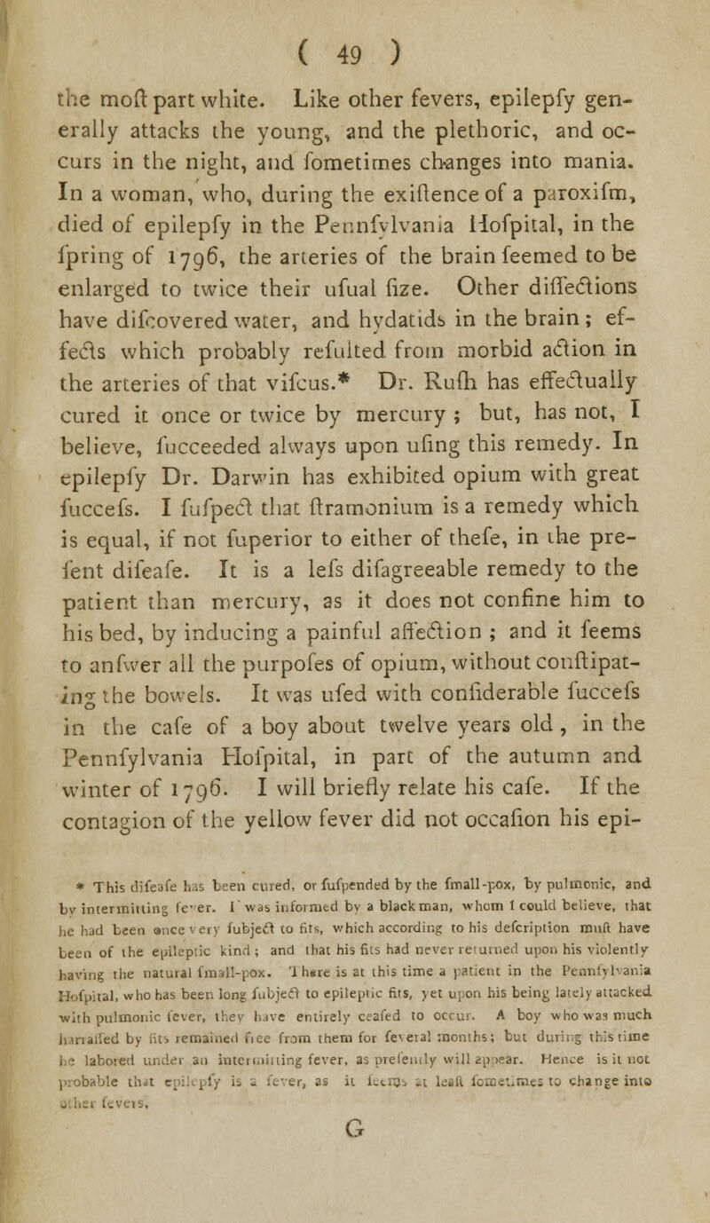 the mod part white. Like other fevers, epilepfy gen- erally attacks the young, and the plethoric, and oc- curs in the night, and fometirnes changes into mania. In a woman, who, during the exiflenceof a paroxifm, died of epilepfy in the Pennfylvania Hofpital, in the fpring of 1796, the arteries of the brain feemed to be enlarged to twice their ufual fize. Other difTeciions have difcovered water, and hydatids in the brain ; ef- fects which probably refuited from morbid action in the arteries of that vifcus.* Dr. Rufli has effe&uaily cured it once or twice by mercury ; but, has not, I believe, fucceeded always upon ufing this remedy. In epilepfy Dr. Darwin has exhibited opium with great fuccefs. I fufpecl that ftramonium is a remedy which is equal, if not fuperior to either of thefe, in the pre- fent difeafe. It is a lefs difagreeable remedy to the patient than mercury, as it does not confine him to his bed, by inducing a painful affection ; and it feems to anfwer all the purpofes of opium, without conftipat- zng the bowels. It was ufed with conhderable fuccefs in the cafe of a boy about twelve years old , in the Pennfylvania Hofpital, in part of the autumn and winter of 1796. I will briefly relate his cafe. If the contagion of the yellow fever did not occafion his epi- * This difeafe has been cured, or fufpended by the fmall-pox, by pulmonic, and by intermitting fe-er. f was informed by a black man, whom I could believe, that lie had been ancevery fubjeft to fits which according to his defcription muft have been of the epileptic kind; and that his fits had never returned upon his violently having the natural fmall-pox. 'lhsreisat this time a patient in the Pennfylvania Hofpital, who has been long fubjeft to epileptic fits, yet upon his being lately attacked with pulmonic fever, thev have entirely ceafed to occur. A boy who was much hmaried by [its remained fiee from them for feveTal months; but during this time ibored under an intermitting fever, as preletuly will appear. Hence is it not probable that is a fever, as it ieenjs it lei ft foBaetimes to change into ..veis. G