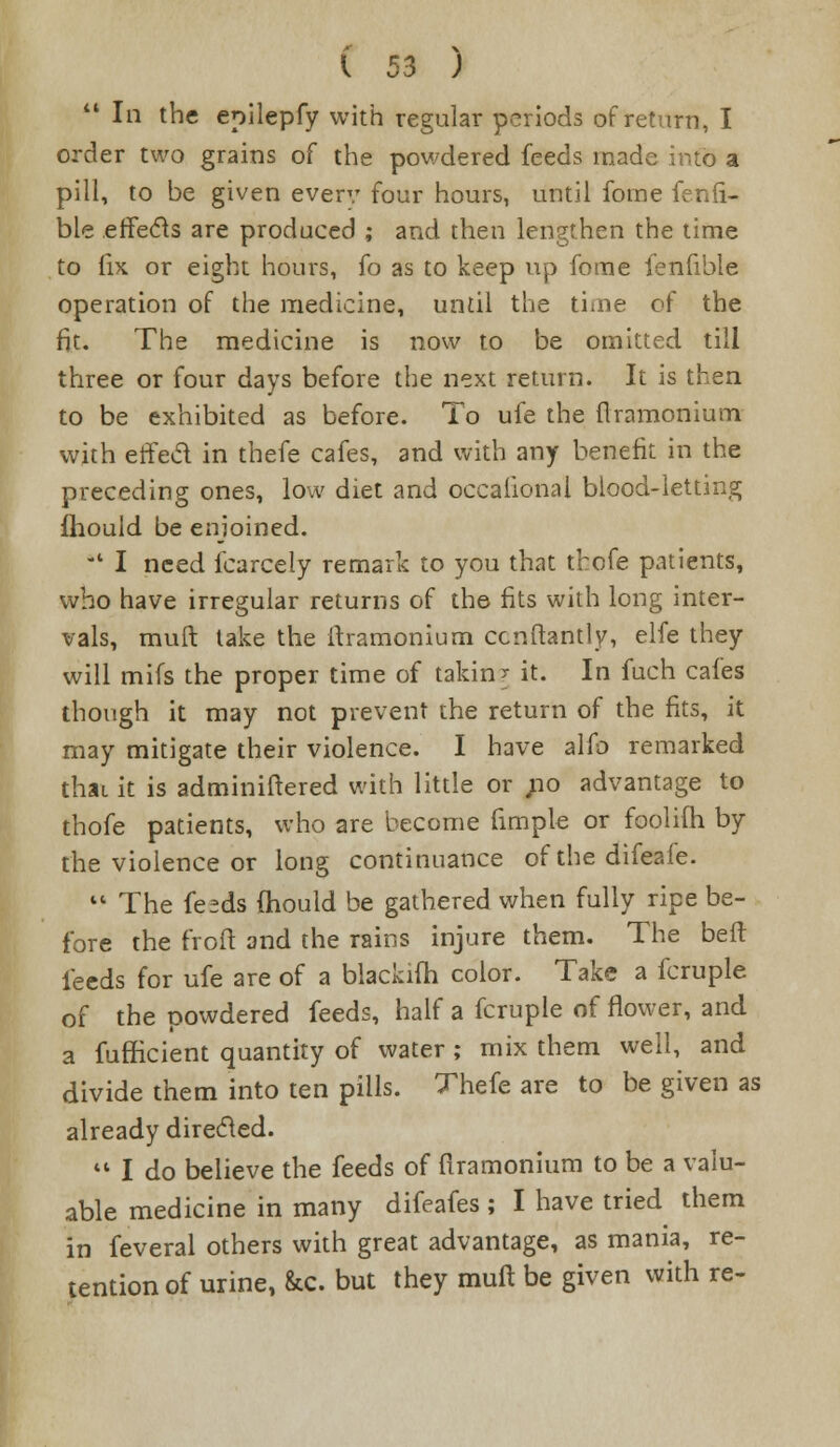  In the epilepfy with regular periods of return, I order two grains of the powdered feeds made into a pill, to be given every four hours, until ibme fenii- ble effects are produced ; and then lengthen the time to fix or eight hours, fo as to keep up fome fenfible operation of the medicine, until the time cf the fit. The medicine is now to be omitted till three or four days before the next return. It is then to be exhibited as before. To ufe the flramonium with erfed in thefe cafes, and with any benefit in the preceding ones, low diet and occaiional blood-letting fhould be enjoined. *' I need fcarcely remark to you that thofe patients, who have irregular returns of the fits with long inter- vals, mult take the flramonium cenftantly, elfe they will mifs the proper time of taking it. In fuch cafes though it may not prevent the return of the fits, it may mitigate their violence. I have alfo remarked that it is adminiflered with little or ;io advantage to thofe patients, who are become fimple or foolifh by the violence or long continuance of the difeafe.  The fesds mould be gathered when fully ripe be- fore the froft and the rains injure them. The beft feeds for ufe are of a blackiih color. Take a fcruple of the powdered feeds, half a fcruple of flower, and a fufficient quantity of water; mix them well, and divide them into ten pills. Thefe are to be given as already directed.  I do believe the feeds of firamonium to be a valu- able medicine in many difeafes ; I have tried them in feveral others with great advantage, as mania, re- tention of urine, &c. but they rauft be given with re-