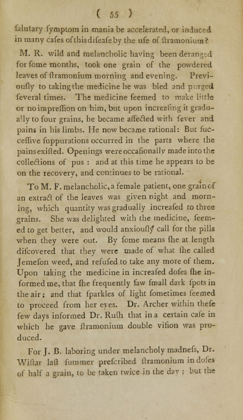 J'alutary iymptom in mania be accelerated, or induced in many cafes ofthisdifeafeby the ufe of ftramonium? M. R. wild and melancholic having been deranged for fome months, took one grain of the powdered leaves of (tramonium morning and evening. Previ- oufly to taking the medicine he was bled and purged feveral times. The medicine feemed to make lhtle or no irnprefrion on him, but upon increafmg it gradu- ally to four grains, he became affected with fever and pains in his limbs. He now became rational: But fuc- ceflive fuppurations occurred in the parts where the painsexifted. Openings wereoccafionaily made into the collections of pus : and at this time he appears to be on the recovery, and continues to be rational. To M. F. melancholic, a female patient, one grain of an extract of the leaves was given night and morn- ing, which quantity was gradually increafed to three grains. She was delighted with the medicine, feem- ed to get better, and would anxioufly call for the pills when they were out. By fome means (he at length difcovered that they were made of what (he called J erne fon weed, and refufed to take any more of them. Upon taking the medicine in increafed dofes (he in- formed me, that fhe frequently faw fmall dark fpots in the air; and that fparkles of light fometimes feemed to proceed from her eyes. Dr. Archer within thefe few days informed Dr. Ru(h that in a certain cafe in which he gave frramoniuin double vifion was pro- duced. For J. B. laboring under melancholy madnefs, Dr. Wiftar laft fummer prefcribed flramonium in dofes of half a grain, to be taken twice in the dav ; but the