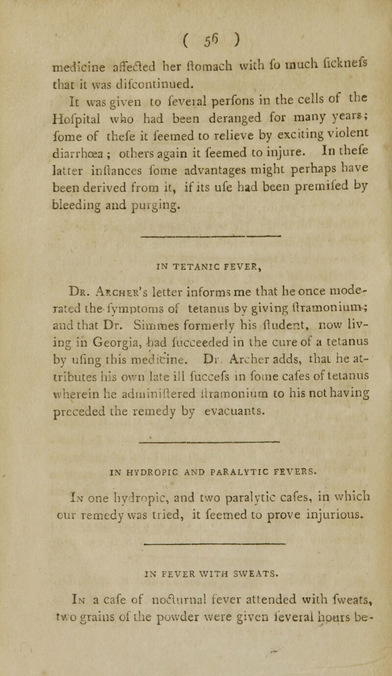 ( 5^ ) medicine affe&ed her ftomach with fo much ficknefs that it was difcontinued. It was given to feveial perfons in the cells of the Hofpital who had been deranged for many years; fome of thefe it feemed to relieve by exciting violent diarrhoea ; others again it feemed to injure. In thefe latter icftances fome advantages might perhaps have been derived from it, if its ufe had been premifed by bleeding and purging. IN TETANIC FEVER, Dr. Archer's letter informs me that he once mode- rated the fymptoms of tetanus by giving ftramonium; and that Dr. Simmes formerly his (Indent, now liv- ing in Georgia, had fucceeded in the cure of a tetanus by ufing this medicine. Dr Archer adds, that he at- tributes his own late ill fuccefs in fome cafes of tetanus wherein he adminiflered llramonium to his not having preceded the remedy by evacuants. IN HYDROPIC AND PARALYTIC FEVERS. In one hydropic, and two paralytic cafes, in which remedy was tried, it feemed to prove injurious. IN FEVER WITH SWEATS. In a cafe of nocturnal fever attended with fweats, two grains of the powder were given feverai hours be-