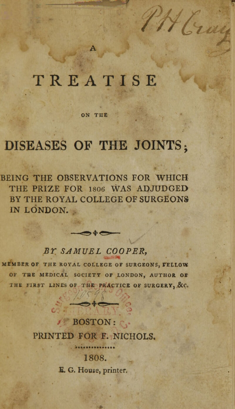 /> & t&if TREATISE DISEASES OF THE JOINTS j BEING THE OBSERVATIONS FOR WHICH THE PRIZE FOR 1806 WAS ADJUDGED BY THE ROYAL COLLEGE OF SURGEONS IN LONDON. BY SAMUEL COOPER, MEMBER OF THE ROYAL COLLEGE OF SURGEONS, FELLOW OF TBE MEDICAL SOCIETY OF LONDON, AUTHOR OS THE FIRST LINES OF THE PRACTICE OF SURGERY, &C* BOSTON: PRINTED FOR F. NICHOLS. 1808. S. G. House, printer.
