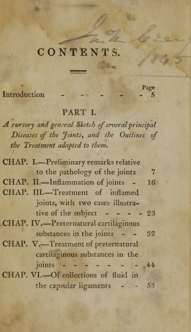 CONTENTS. Page Introduction - - - - - 5 PART I. A cursory and general Sketch of several principal Diseases of the Joints, and the Outlines of the Treatment adapted to them. CHAP. I.—Preliminary remarks relative to the pathology of the joints 7 CHAP. II.—Inflammation of joints - 16 CHAP. III.—Treatment of inflamed joints, with two cases illustra- tive of the subject - - - - 23 CHAP. IV.—Preternatural cartilaginous substances in the joints - - 32 CHAP. V.—Treatment of preternatural cartilaginous substances in the joints ----- - -44 CHAP. VI—Of collections of fluid in the capsular ligaments - 53