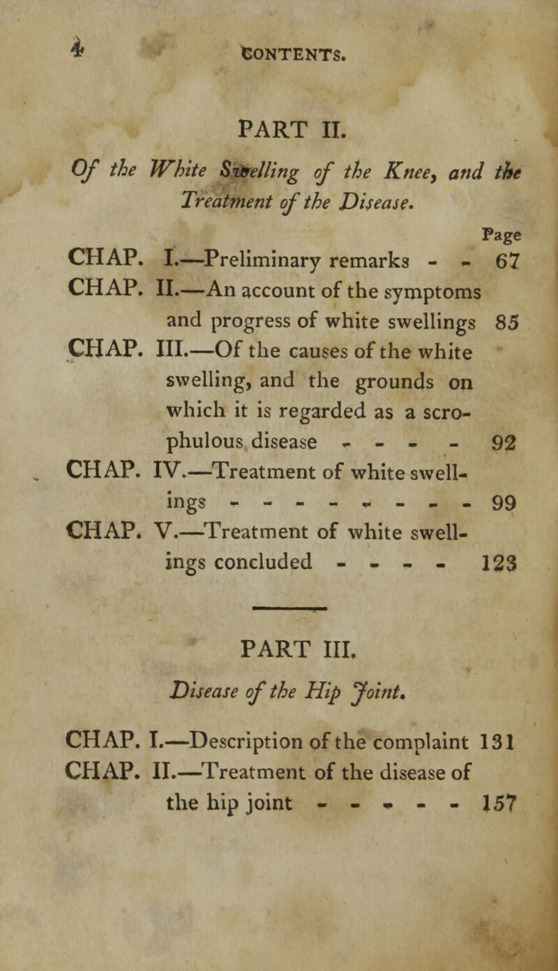 PART II. Of the White Spelling of the Knee, and the Treatment of the Disease. Page CHAP. I.—Preliminary remarks - - 67 CHAP. II.—An account of the symptoms and progress of white swellings 85 CHAP. III.—Of the causes of the white swelling, and the grounds on which it is regarded as a scro- phulous disease - - - - 92 CHAP. IV—Treatment of white swell- ings 99 CHAP. V.—Treatment of white swell- ings concluded - - - - 123 PART III. Disease of the Hip Joint. CHAP. I.—Description of the complaint 131 CHAP. II.—Treatment of the disease of the hip joint ----- 157