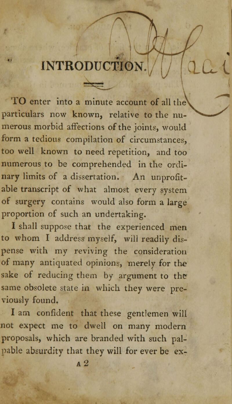 INTRODUCTION./ / CLu I TO enter into a minute account of all the particulars now known, relative to the nu- merous morbid affections of the joints, would form a tedious compilation of circumstances, too well known to need repetition, and too numerous to be comprehended in the ordi- nary limits of a dissertation. An unprofit- able transcript of what almost every system of surgery contains would also form a large proportion of such an undertaking. I shall suppose that the experienced men to whom I address myself, will readily dis- pense with my reviving the consideration of many antiquated opinions, merely for the sake of reducing them by argument to the same obsolete state in which they were pre- viously found. I am confident that these gentlemen will not expect me to dwell on many modern proposals, which are branded with such pal- pable absurdity that they will for ever be exr a2