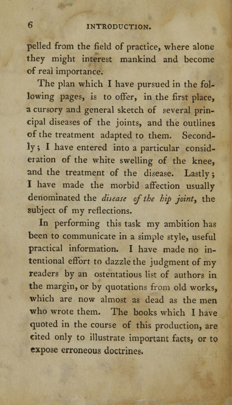 pelled from the field of practice, where alone they might interest mankind and become of real importance. The plan which I have pursued in the fol- lowing pages, is to offer, in the first place, a cursory and general sketch of several prin- cipal diseases of the joints, and the outlines of the treatment adapted to them. Second- ly ; I have entered into a particular consid- eration of the white swelling of the knee, and the treatment of the disease. Lastly; I have made the morbid affection usually denominated the disease of the hip joint) the subject of my reflections. In performing this task my ambition has been to communicate in a simple style, useful practical information. I have made no in- tentional effort to dazzle the judgment of my readers by an ostentatious list of authors in the margin, or by quotations from old works, which are now almost as dead as the men who wrote them. The books which I have quoted in the course of this production, are cited only to illustrate important facts, or to expose erroneous doctrines.