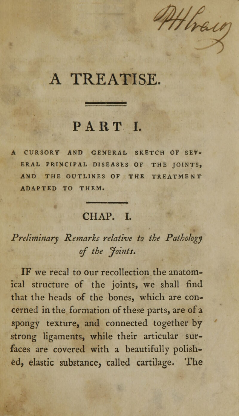 £ A TREATISE. PART I. A CURSORY AND GENERAL SKETCH OF SEV- ERAL PRINCIPAL DISEASES OF THE JOINTS, AND THE OUTLINES OF THE TREATMENT ADAPTED TO THEM. CHAP. I. Preliminary Remarks relative to the Pathology of the Joints. IF we recal to our recollection the anatom- ical structure of the joints, we shall find that the heads of the bones, which are con- cerned in the formation of these parts, are of a spongy texture, and connected together by strong ligaments, while their articular sur- faces are covered with a beautifully polish- ed, elastic substance, called cartilage. The