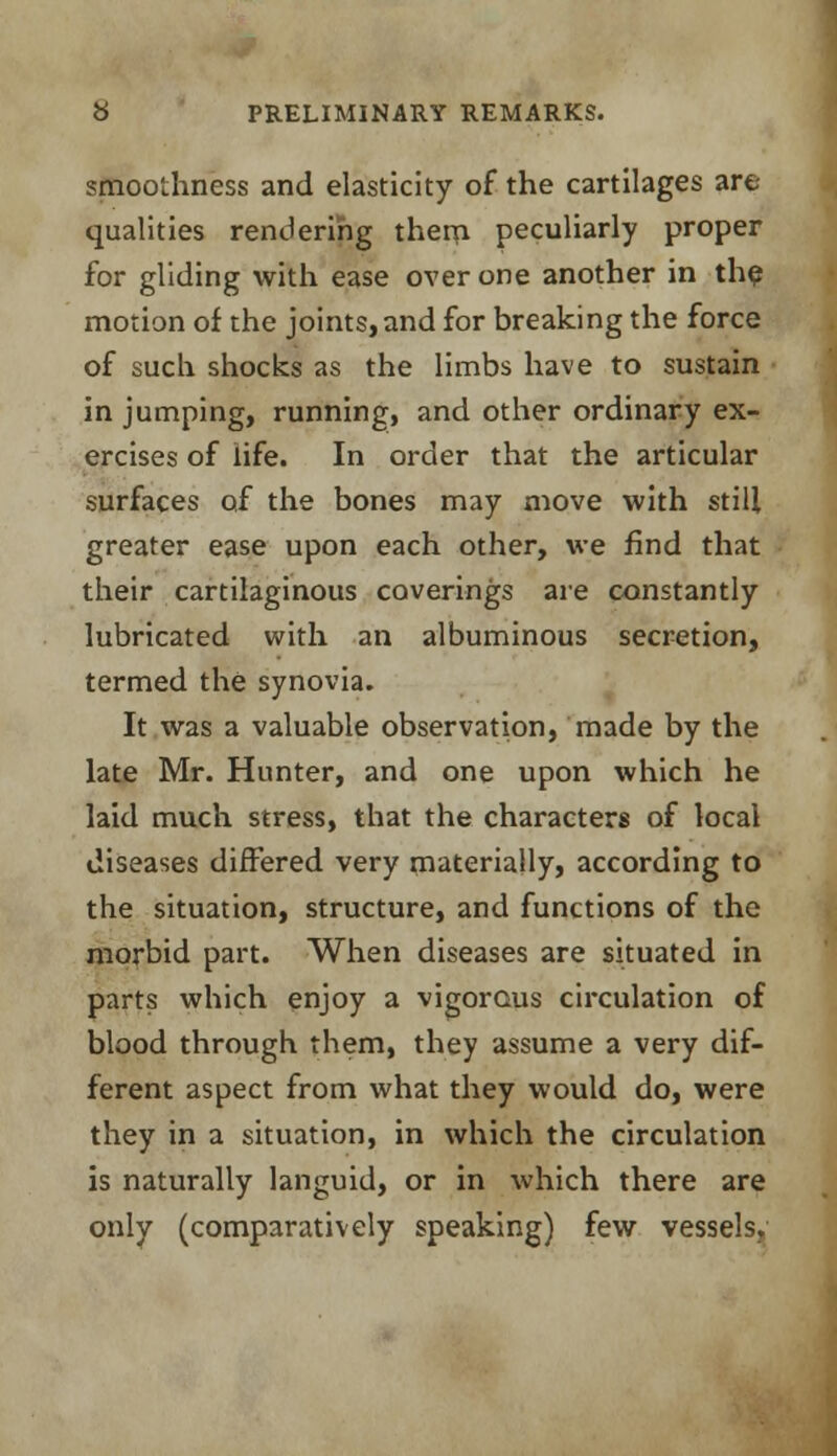 smoothness and elasticity of the cartilages are- qualities rendering them peculiarly proper for gliding with ease over one another in the motion of the joints, and for breaking the force of such shocks as the limbs have to sustain in jumping, running, and other ordinary ex- ercises of life. In order that the articular surfaces of the bones may move with still greater ease upon each other, we find that their cartilaginous coverings are constantly lubricated with an albuminous secretion, termed the synovia. It was a valuable observation, made by the late Mr. Hunter, and one upon which he laid much stress, that the characters of local diseases differed very materially, according to the situation, structure, and functions of the morbid part. When diseases are situated in parts which enjoy a vigorous circulation of blood through them, they assume a very dif- ferent aspect from what they would do, were they in a situation, in which the circulation is naturally languid, or in which there are only (comparatively speaking) few vessels,