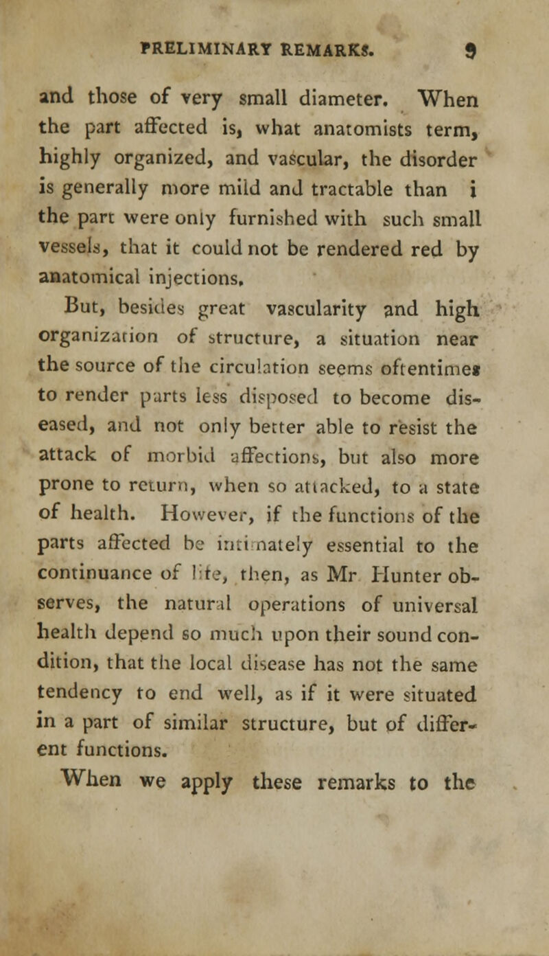 and those of very small diameter. When the part affected is, what anatomists term, highly organized, and vascular, the disorder is generally more mild and tractable than i the part were only furnished with such small vessels, that it could not be rendered red by anatomical injections. But, besides great vascularity and high organization of structure, a situation near the source of the circulation seems oftentime* to render parts less disposed to become dis- eased, and not only better able to resist the attack of morbid affections, but also more prone to return, when so attacked, to a state of health. However, if the functions of the parts affected be intimately essential to the continuance of life, then, as Mr Hunter ob- serves, the natural operations of universal health depend so much upon their sound con- dition, that the local disease has not the same tendency to end well, as if it were situated in a part of similar structure, but of differ- ent functions. When we apply these remarks to the