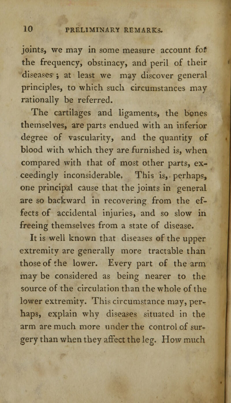 joints, we may in some measure account fof the frequency, obstinacy, and peril of their diseases ; at least we may discover general principles, to which such circumstances may rationally be referred. The cartilages and ligaments, the bones themselves, are parts endued with an inferior degree of vascularity, and the quantity of blood with which they are furnished is, when compared with that of most other parts, ex- ceedingly inconsiderable, This is,, perhaps, one principal cause that the joints in general are so backward in recovering from the ef- fects of accidental injuries, and so slow in freeing themselves from a state of disease. It is well known that diseases of the upper extremity are generally more tractable than those of the lower. Every part of the arm may be considered as being nearer to the source of the circulation than the whole of the lower extremity. This circumstance may, per.- haps, explain why diseases situated in the arm are much more under the control of sur- gery than when they affect the leg. How much