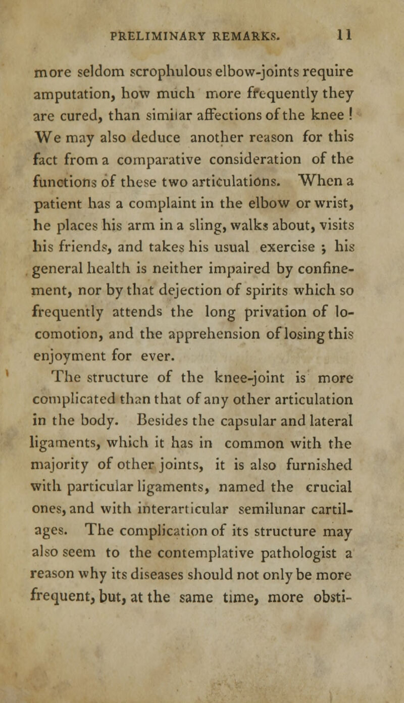 more seldom scrophulous elbow-joints require amputation, how much more frequently they are cured, than similar affections of the knee ! We may also deduce another reason for this fact from a comparative consideration of the functions of these two articulations. When a patient has a complaint in the elbow or wrist, he places his arm in a sling, walks about, visits his friends, and takes his usual exercise •, his general health is neither impaired by confine- ment, nor by that dejection of spirits which so frequently attends the long privation of lo- comotion, and the apprehension of losing this enjoyment for ever. The structure of the knee-joint is more complicated than that of any other articulation in the body. Besides the capsular and lateral ligaments, which it has in common with the majority of other joints, it is also furnished with particular ligaments, named the crucial ones, and with interarticular semilunar cartil- ages. The complication of its structure may also seem to the contemplative pathologist a reason why its diseases should not only be more frequent, but, at the same time, more obsti-
