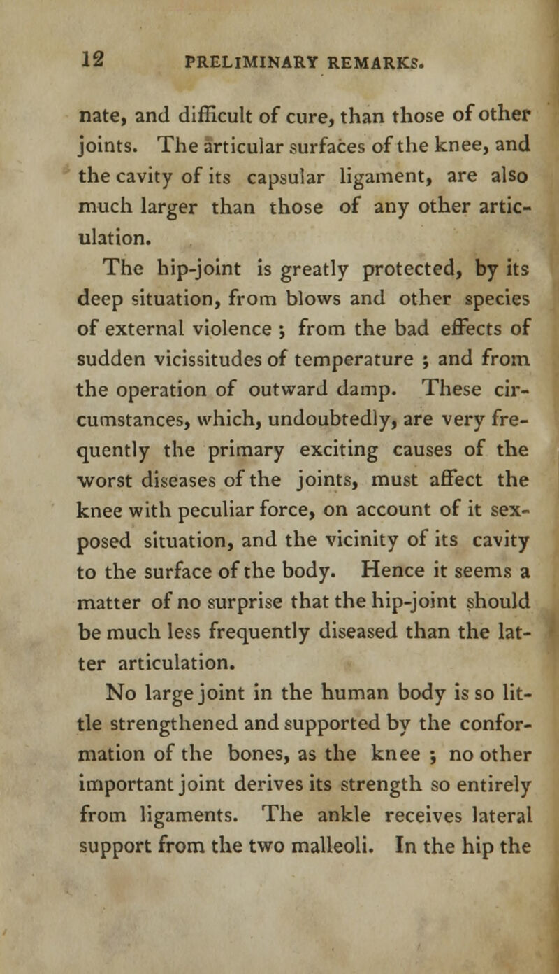 nate, and difficult of cure, than those of other joints. The articular surfaces of the knee, and the cavity of its capsular ligament, are also much larger than those of any other artic- ulation. The hip-joint is greatly protected, by its deep situation, from blows and other species of external violence ; from the bad effects of sudden vicissitudes of temperature ; and from the operation of outward damp. These cir- cumstances, which, undoubtedly, are very fre- quently the primary exciting causes of the ■worst diseases of the joints, must affect the knee with peculiar force, on account of it sex- posed situation, and the vicinity of its cavity to the surface of the body. Hence it seems a matter of no surprise that the hip-joint should be much less frequently diseased than the lat- ter articulation. No large joint in the human body is so lit- tle strengthened and supported by the confor- mation of the bones, as the knee ; no other important joint derives its strength so entirely from ligaments. The ankle receives lateral support from the two malleoli. In the hip the