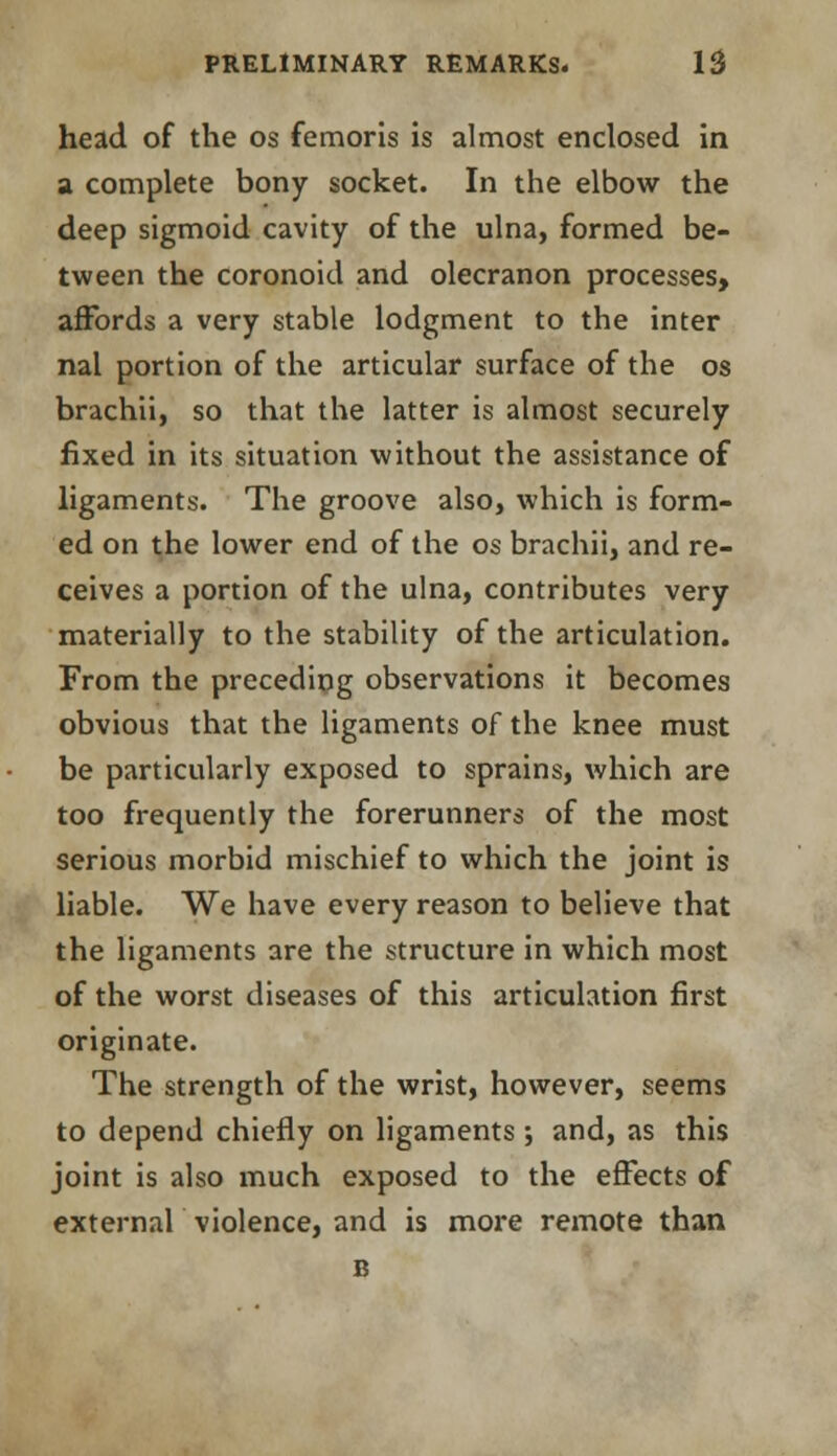 head of the os femoris is almost enclosed in a complete bony socket. In the elbow the deep sigmoid cavity of the ulna, formed be- tween the coronoid and olecranon processes, affords a very stable lodgment to the inter nal portion of the articular surface of the os brachii, so that the latter is almost securely fixed in its situation without the assistance of ligaments. The groove also, which is form- ed on the lower end of the os brachii, and re- ceives a portion of the ulna, contributes very materially to the stability of the articulation. From the preceding observations it becomes obvious that the ligaments of the knee must be particularly exposed to sprains, which are too frequently the forerunners of the most serious morbid mischief to which the joint is liable. We have every reason to believe that the ligaments are the structure in which most of the worst diseases of this articulation first originate. The strength of the wrist, however, seems to depend chiefly on ligaments; and, as this joint is also much exposed to the effects of external violence, and is more remote than B