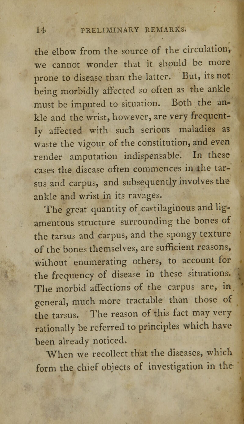 the elbow from the source of the circulation, we cannot wonder that it should be more prone to disease than the latter. But, its not being morbidly affected so often as the ankle must be imputed to situation. Both the an- kle and the wrist, however, are very frequent- ly affected with such serious maladies as waste the vigour of the constitution, and even render amputation indispensable. In these cases the disease often commences in the tar- sus and carpus, and subsequently involves the ankle and wrist in its ravages. The great quantity of cartilaginous and lig- amentous structure surrounding the bones of the tarsus and carpus, and the spongy texture of the bones themselves, are sufficient reasons, without enumerating others, to account for the frequency of disease in these situations. ^ The morbid affections of the carpus are, in I general, much more tractable than those of the tarsus. The reason of this fact may very rationally be referred to principles which have been already noticed. When we recollect that the diseases, which form the chief objects of investigation in the