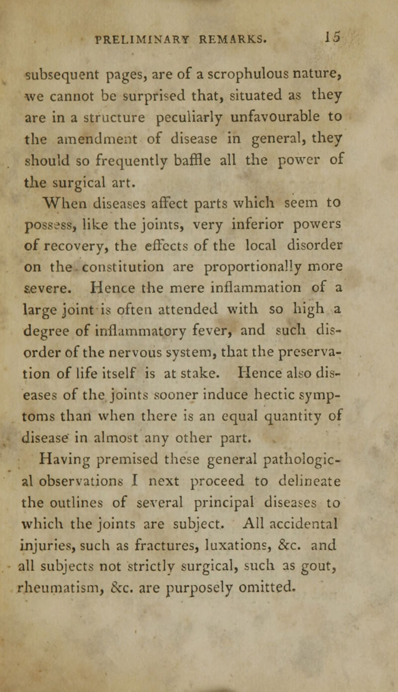 subsequent pages, are of a scrophulous nature, we cannot be surprised that, situated as they are in a structure peculiarly unfavourable to the amendment of disease in general, they should so frequently baffle all the power of the surgical art. When diseases affect parts which seem to possess, like the joints, very inferior powers of recovery, the effects of the local disorder on the. constitution are proportionally more severe. Hence the mere inflammation of a large joint is often attended with so high a degree of inflammatory fever, and such dis- order of the nervous system, that the preserva- tion of life itself is at stake. Hence also dis- eases of the joints sooner induce hectic symp- toms than when there is an equal quantity of disease in almost any other part. Having premised these general pathologic- al observations I next proceed to delineate the outlines of several principal diseases to which the joints are subject. All accidental injuries, such as fractures, luxations, &c. and all subjects not strictly surgical, such as gout, rheumatism, &c. are purposely omitted.