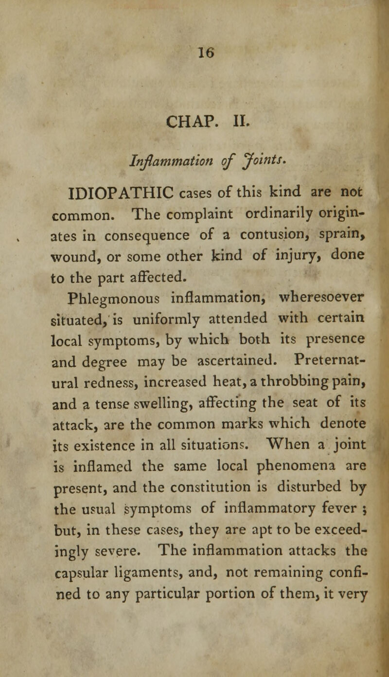 CHAP. II. Inflammation of Joints. IDIOPATHIC cases of this kind are not common. The complaint ordinarily origin- ates in consequence of a contusion, sprain, wound, or some other kind of injury, done to the part affected. Phlegmonous inflammation, wheresoever situated, is uniformly attended with certain local symptoms, by which both its presence and degree may be ascertained. Preternat- ural redness, increased heat, a throbbing pain, and a tense swelling, affecting the seat of its attack, are the common marks which denote its existence in all situations. When a joint is inflamed the same local phenomena are present, and the constitution is disturbed by the usual symptoms of inflammatory fever ; but, in these cases, they are apt to be exceed- ingly severe. The inflammation attacks the capsular ligaments, and, not remaining confi- ned to any particular portion of them, it very