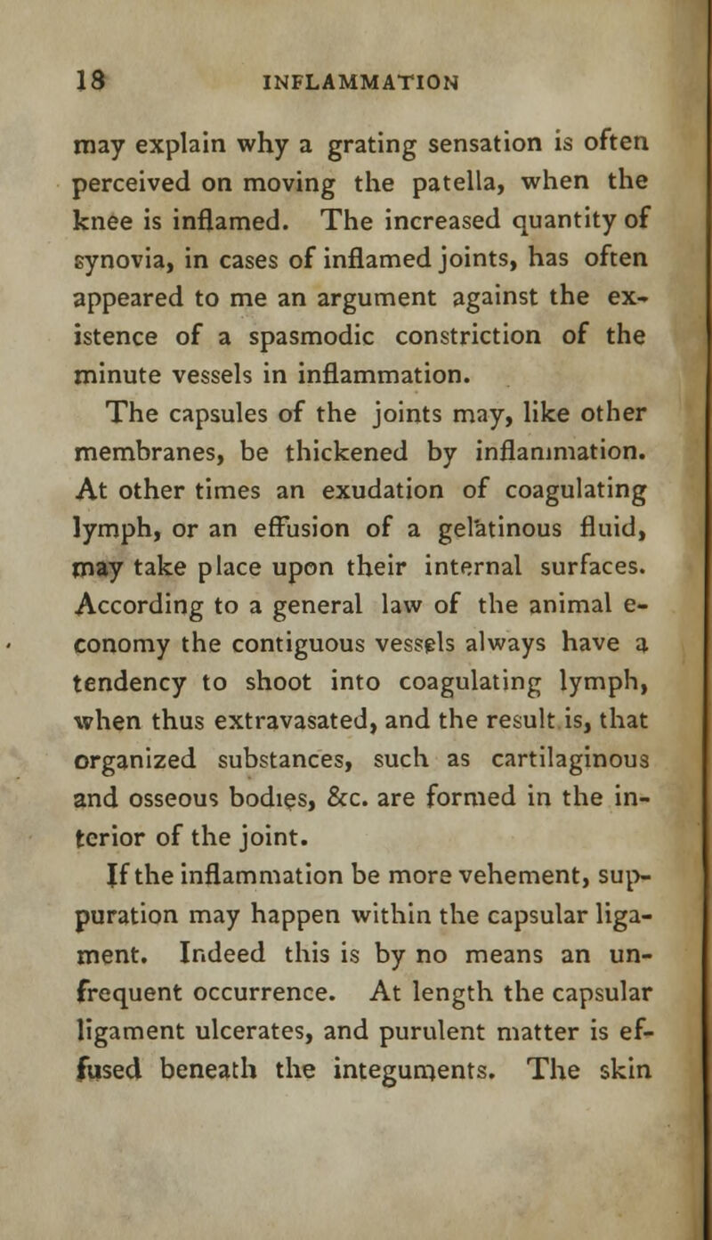 may explain why a grating sensation is often perceived on moving the patella, when the knee is inflamed. The increased quantity of synovia, in cases of inflamed joints, has often appeared to me an argument against the ex- istence of a spasmodic constriction of the minute vessels in inflammation. The capsules of the joints may, like other membranes, be thickened by inflammation. At other times an exudation of coagulating lymph, or an effusion of a gelatinous fluid, may take place upon their internal surfaces. According to a general law of the animal e- conomy the contiguous vessels always have a tendency to shoot into coagulating lymph, when thus extravasated, and the result is, that organized substances, such as cartilaginous and osseous bodies, &c. are formed in the in- terior of the joint. Jf the inflammation be more vehement, sup- puration may happen within the capsular liga- ment. Indeed this is by no means an un- frequent occurrence. At length the capsular ligament ulcerates, and purulent matter is ef- fused beneath the integuments. The skin