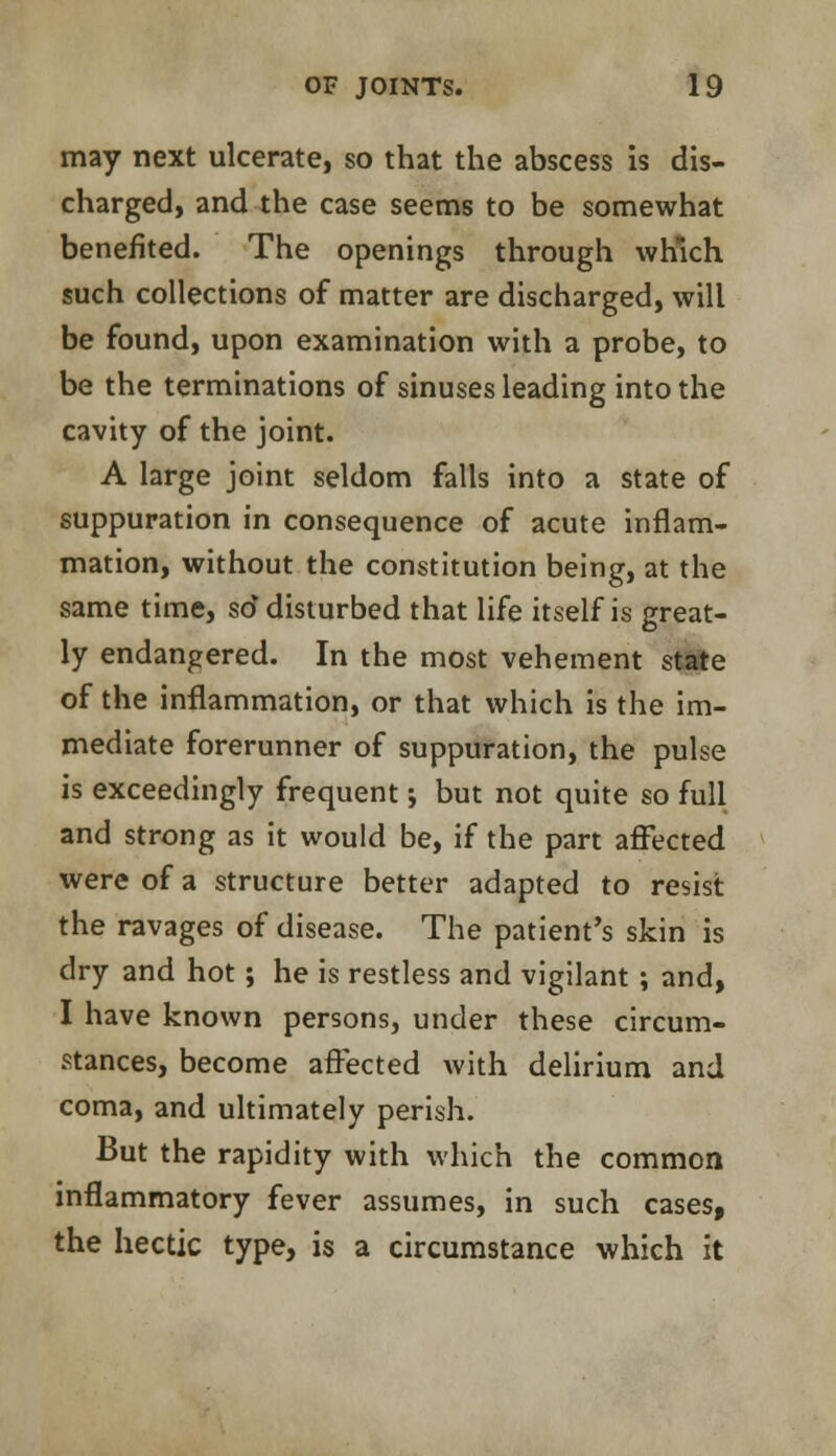 may next ulcerate, so that the abscess is dis- charged, and the case seems to be somewhat benefited. The openings through which such collections of matter are discharged, will be found, upon examination with a probe, to be the terminations of sinuses leading into the cavity of the joint. A large joint seldom falls into a state of suppuration in consequence of acute inflam- mation, without the constitution being, at the same time, so disturbed that life itself is great- ly endangered. In the most vehement state of the inflammation, or that which is the im- mediate forerunner of suppuration, the pulse is exceedingly frequent; but not quite so full and strong as it would be, if the part affected were of a structure better adapted to resist the ravages of disease. The patient's skin is dry and hot; he is restless and vigilant ; and, I have known persons, under these circum- stances, become affected with delirium and coma, and ultimately perish. But the rapidity with which the common inflammatory fever assumes, in such cases, the hectic type, is a circumstance which it