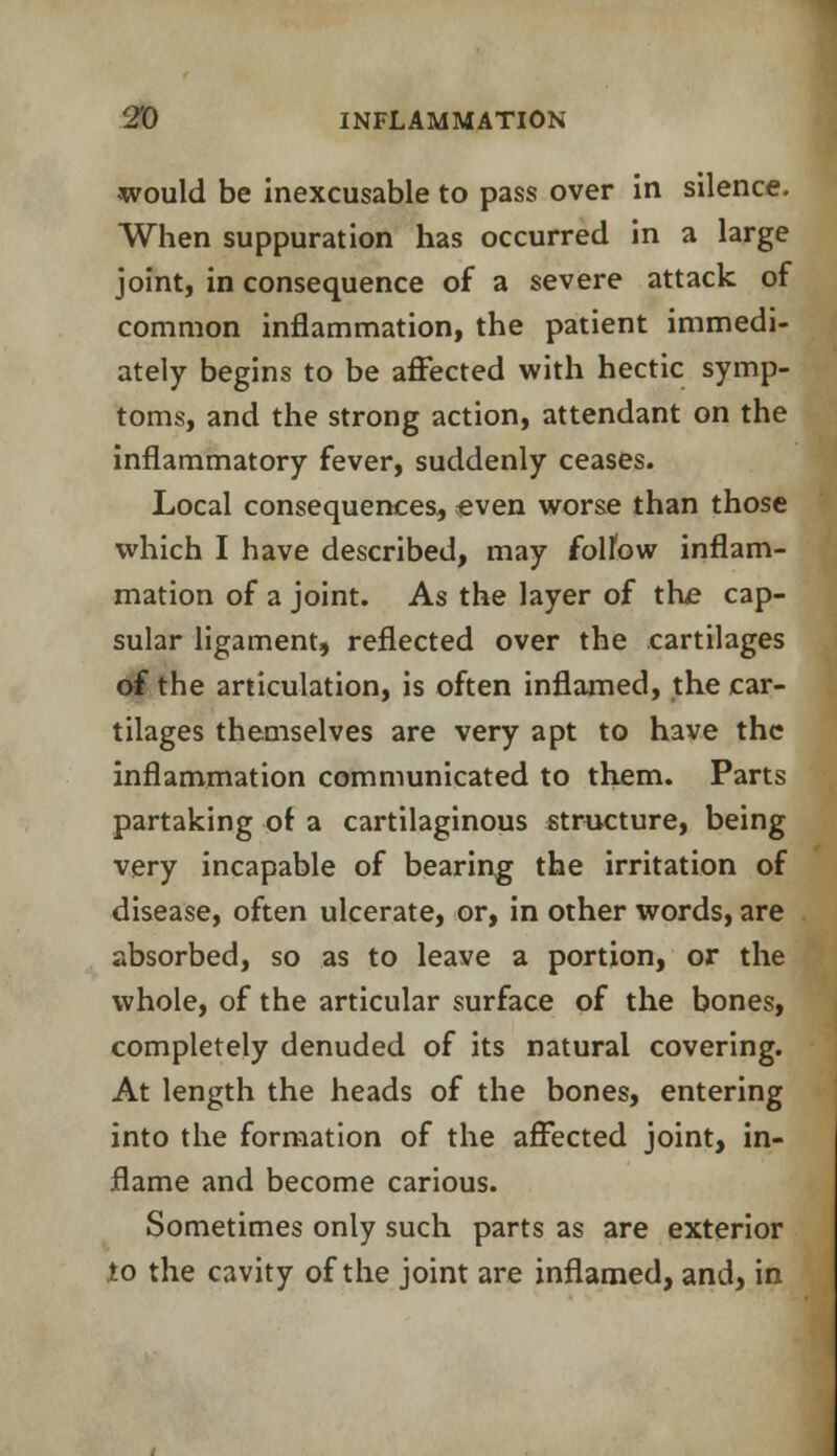 would be inexcusable to pass over in silence. When suppuration has occurred in a large joint, in consequence of a severe attack of common inflammation, the patient immedi- ately begins to be affected with hectic symp- toms, and the strong action, attendant on the inflammatory fever, suddenly ceases. Local consequences, even worse than those which I have described, may follow inflam- mation of a joint. As the layer of the cap- sular ligament, reflected over the cartilages of the articulation, is often inflamed, the car- tilages themselves are very apt to have the inflammation communicated to them. Parts partaking of a cartilaginous structure, being very incapable of bearing the irritation of disease, often ulcerate, or, in other words, are absorbed, so as to leave a portion, or the whole, of the articular surface of the bones, completely denuded of its natural covering. At length the heads of the bones, entering into the formation of the affected joint, in- flame and become carious. Sometimes only such parts as are exterior to the cavity of the joint are inflamed, and, in