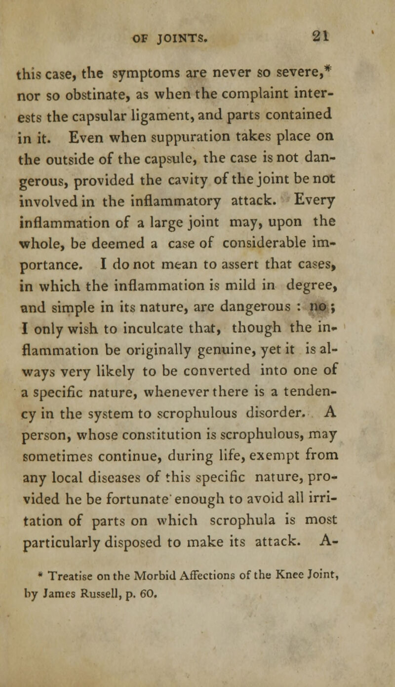 this case, the symptoms are never so severe,* nor so obstinate, as when the complaint inter- ests the capsular ligament, and parts contained in it. Even when suppuration takes place on the outside of the capsule, the case is not dan- gerous, provided the cavity of the joint be not involved in the inflammatory attack. Every inflammation of a large joint may, upon the whole, be deemed a case of considerable im- portance. I do not mean to assert that cases, in which the inflammation is mild in degree, and simple in its nature, are dangerous : no ; I only wish to inculcate that, though the in- flammation be originally genuine, yet it is al- ways very likely to be converted into one of a specific nature, whenever there is a tenden- cy in the system to scrophulous disorder. A person, whose constitution is scrophulous, may sometimes continue, during life, exempt from any local diseases of this specific nature, pro- vided he be fortunate enough to avoid all irri- tation of parts on which scrophula is most particularly disposed to make its attack. A- * Treatise on the Morbid Affections of the Knee Joint, by James Russell, p. 60.