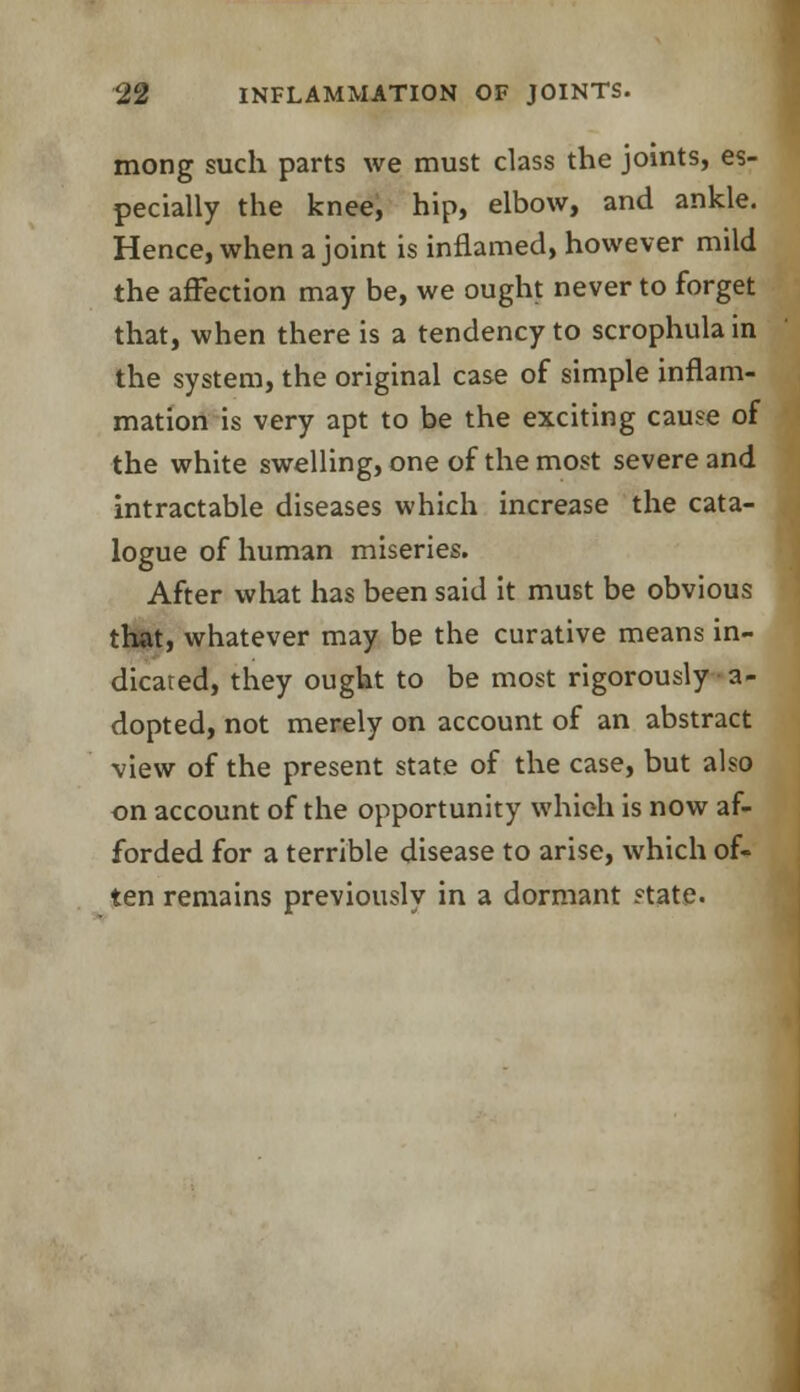 mong such parts we must class the joints, es- pecially the knee, hip, elbow, and ankle. Hence, when a joint is inflamed, however mild the affection may be, we ought never to forget that, when there is a tendency to scrophula in the system, the original case of simple inflam- mation is very apt to be the exciting cause of the white swelling, one of the most severe and intractable diseases which increase the cata- logue of human miseries. After what has been said it must be obvious that, whatever may be the curative means in- dicated, they ought to be most rigorously a- dopted, not merely on account of an abstract view of the present state of the case, but also on account of the opportunity which is now af- forded for a terrible disease to arise, which of- ten remains previously in a dormant state.