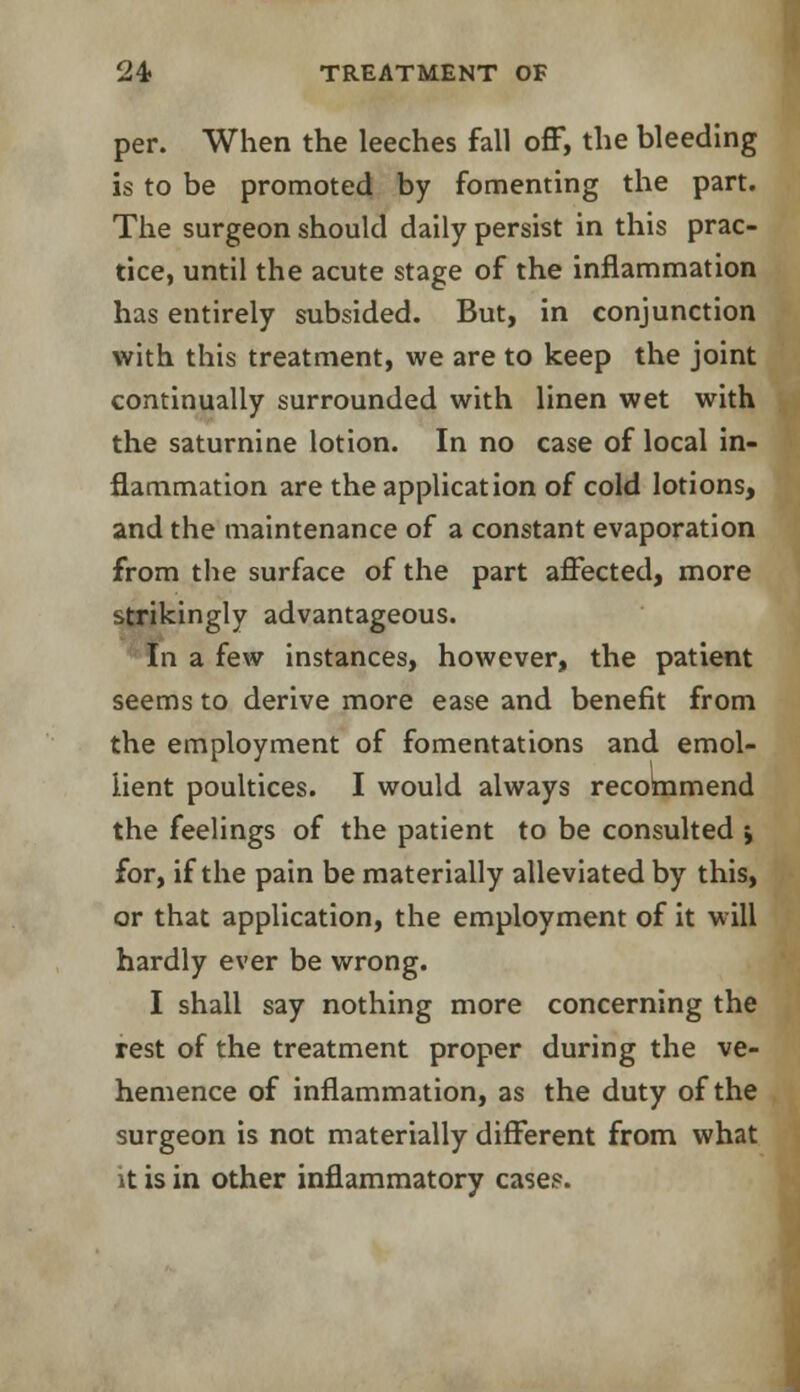 per. When the leeches fall off, the bleeding is to be promoted by fomenting the part. The surgeon should daily persist in this prac- tice, until the acute stage of the inflammation has entirely subsided. But, in conjunction with this treatment, we are to keep the joint continually surrounded with linen wet with the saturnine lotion. In no case of local in- flammation are the application of cold lotions, and the maintenance of a constant evaporation from the surface of the part affected, more strikingly advantageous. In a few instances, however, the patient seems to derive more ease and benefit from the employment of fomentations and emol- lient poultices. I would always recommend the feelings of the patient to be consulted ; for, if the pain be materially alleviated by this, or that application, the employment of it will hardly ever be wrong. I shall say nothing more concerning the rest of the treatment proper during the ve- hemence of inflammation, as the duty of the surgeon is not materially different from what it is in other inflammatory cases.