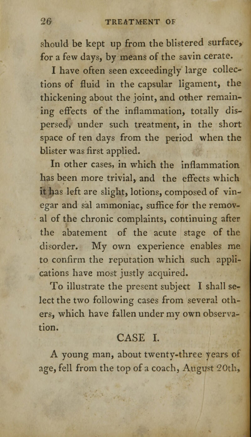should be kept up from the blistered surface, for a few days, by means of the savin cerate. I have often seen exceedingly large collec- tions of fluid in the capsular ligament, the thickening about the joint, and other remain- ing effects of the inflammation, totally dis- persed, under such treatment, in the short space of ten days from the period when the blister was first applied. In other cases, in which the inflammation has been more trivial, and the effects which it has left are slight, lotions, composed of vin- egar and sal ammoniac, suffice for the remov- al of the chronic complaints, continuing after the abatement of the acute stage of the disorder. My own experience enables me to confirm the reputation which such appli- cations have most justly acquired. To illustrate the present subject I shall se- lect the two following cases from several oth- ers, which have fallen under my own observa- tion. CASE I. A young man, about twenty-three years of age, fell from the top of a coach, August 20th,