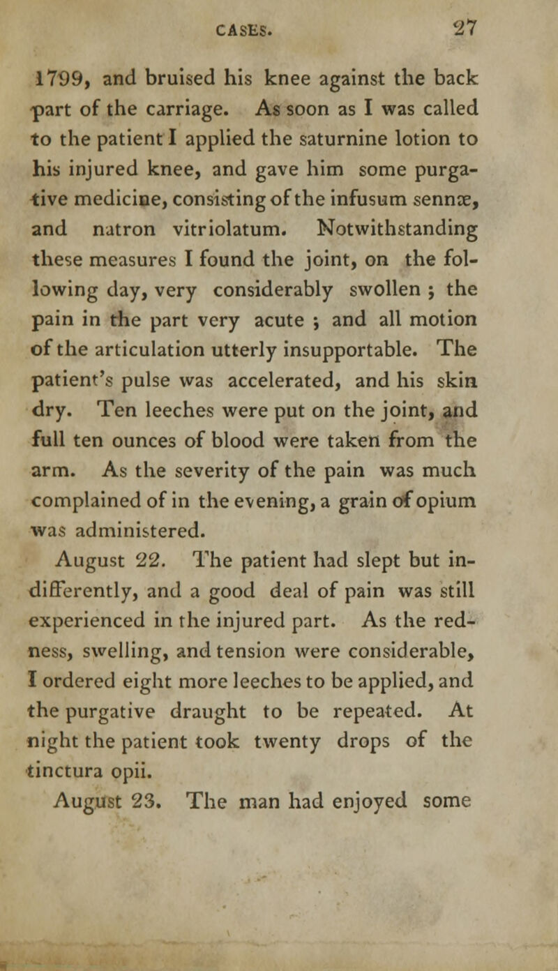 1799, and bruised his knee against the back part of the carriage. As soon as I was called to the patient I applied the saturnine lotion to his injured knee, and gave him some purga- tive medicine, consisting of the infusum sennoe, and natron vitriolatum. Notwithstanding these measures I found the joint, on the fol- lowing day, very considerably swollen ; the pain in the part very acute ; and all motion of the articulation utterly insupportable. The patient's pulse was accelerated, and his skin dry. Ten leeches were put on the joint, and full ten ounces of blood were taken from the arm. As the severity of the pain was much complained of in the evening, a grain of opium was administered. August 22. The patient had slept but in- differently, and a good deal of pain was still experienced in the injured part. As the red- ness, swelling, and tension were considerable, I ordered eight more leeches to be applied, and the purgative draught to be repeated. At night the patient took twenty drops of the tinctura opii. August 23. The man had enjoyed some