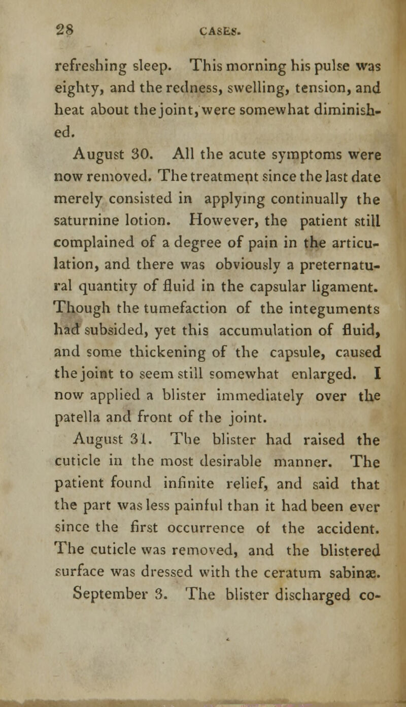 refreshing sleep. This morning his pulse was eighty, and the redness, swelling, tension, and heat about the joint, were somewhat diminish- ed. August 30. All the acute symptoms were now removed. The treatment since the last date merely consisted in applying continually the saturnine lotion. However, the patient still complained of a degree of pain in the articu- lation, and there was obviously a preternatu- ral quantity of fluid in the capsular ligament. Though the tumefaction of the integuments had subsided, yet this accumulation of fluid, and some thickening of the capsule, caused the joint to seem still somewhat enlarged. I now applied a blister immediately over the patella and front of the joint. August 31. The blister had raised the cuticle in the most desirable manner. The patient found infinite relief, and said that the part was less painful than it had been ever since the first occurrence of the accident. The cuticle was removed, and the blistered surface was dressed with the ceratum sabinae. September 3. The blister discharged co-