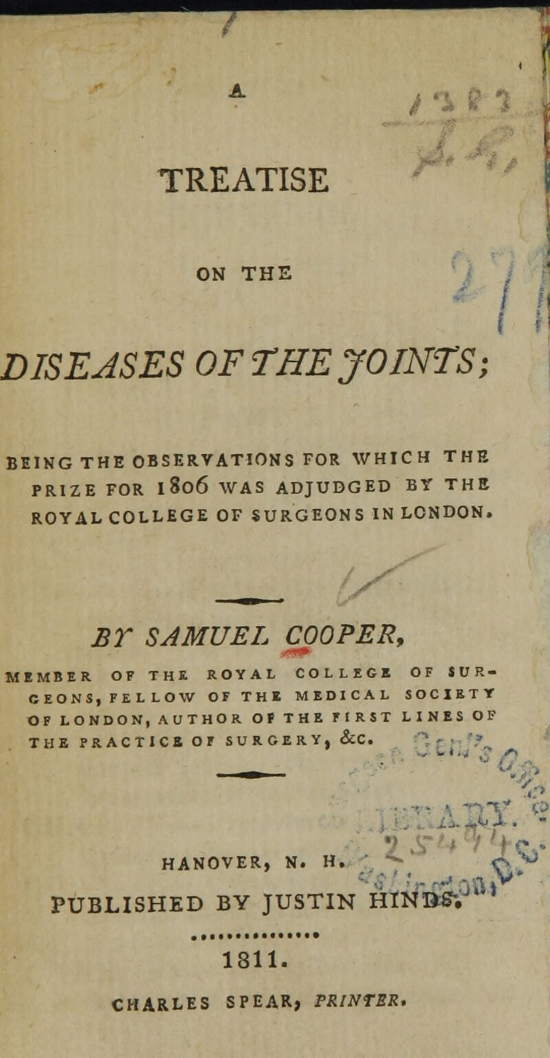 . TREATISE ON THE DISEASES OF THE JOINTS; BEING THE OBSERVATIONS FOR WHICH THE PRIZE FOR l8o6 WAS ADJUDGED BY THE ROYALCOLLEGE OF SURGEONS IN LONDON. BY SAMUEL COOPER, MEMBER OF THE ROYAL COLLEGE OF SUR- GEONS,FELLOW OF THE MEDICAL SOCIETY OF LONDON, AUTHOR OF THE FIRST LINES OF THE PRACTICE OF SURGERY, &C. ■ .> . -,X. « HANOVER, N. H. o  PUBLISHED BY JUSTIN HINDS'.' 1811. CHARLES SPEAR) PRINTER. ov