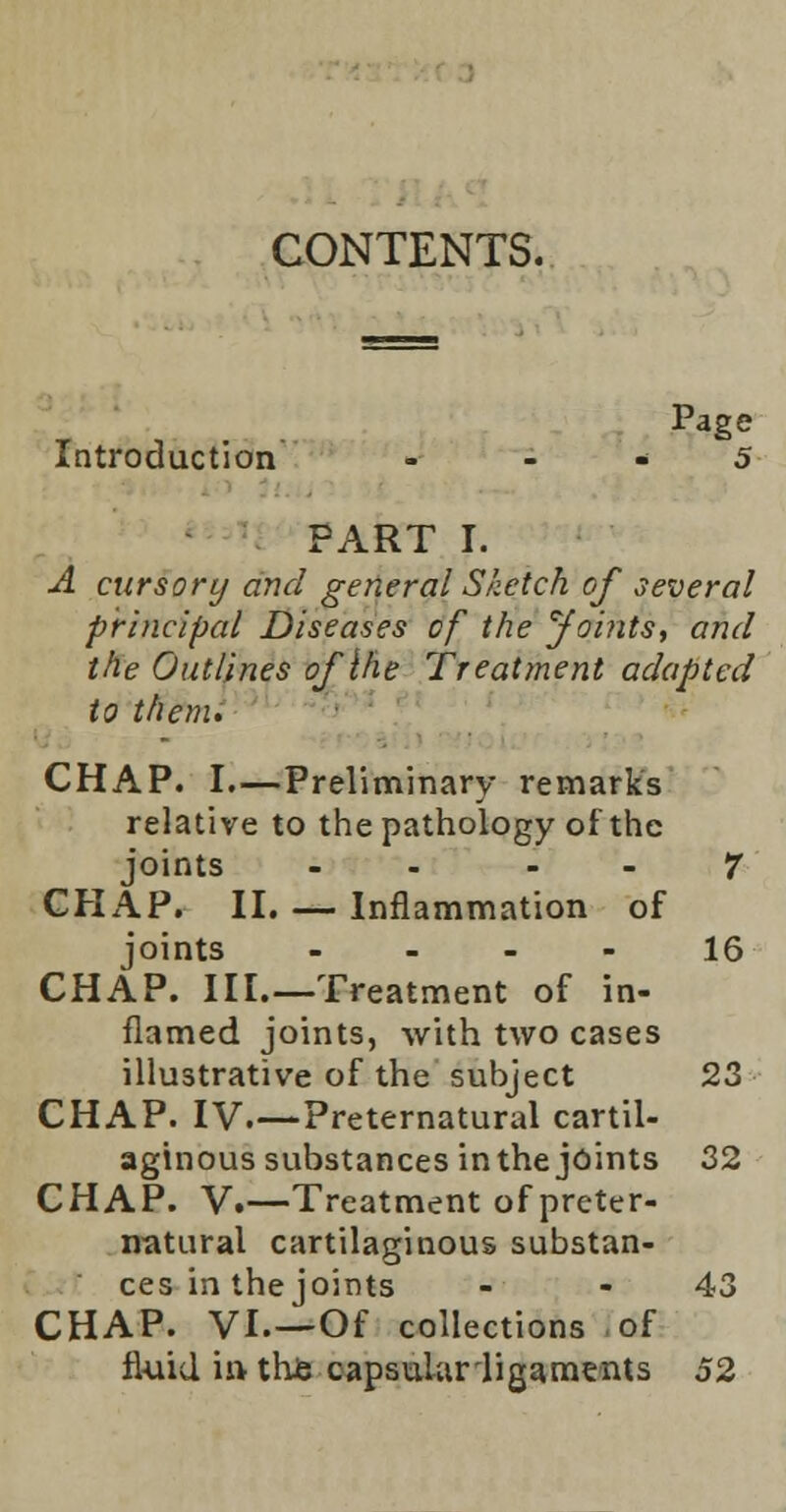 CONTENTS. Page Introduction ... 5 PART I. A cursory and general Sketch of several principal Diseases of the Joints, and the Outlines of {he Treatment adapted to them. CHAP. I.—Preliminary remarks relative to the pathology of the joints - - 7 CHAP. II. — Inflammation of joints - - - - 16 CHAP. III.—Treatment of in- flamed joints, with two cases illustrative of the subject 23 CHAP. IV.—Preternatural cartil- aginous substances inthe joints 32 CHAP. V.—Treatment of preter- natural cartilaginous substan- ces in the joints - 43 CHAP. VI.—Of collections of fluid in this capsular ligaments 52