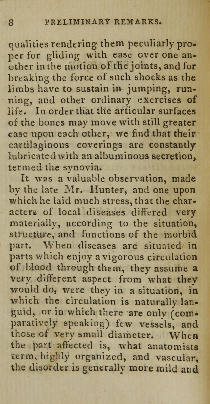 qualities rendering them peculiarly pro- per for gliding with ease over one an- other in the motion of the joints, and for breaking the force of such shocks as the limbs have to sustain in jumping, run- ning, and other ordinary exercises of life. In order that the articular surfaces of the bones may move with still greater case upon each other, we find that their cartilaginous coverings are constantly lubricated with an albuminous secretion, termed the synovia. It was a valuable observation, made by the late P*lr. Hunter, and one upon which he laid much stress, that the char- acters of local diseases differed very materially, according to the situation, structure, and functions of the morbid part. When diseases are situated in parts which enjoy a vigorous circulation of blood through them, they assume a very different aspect from what they would do, were they in a situation, in which the circulation is naturally lan- guid, or in which there are only (com- paratively speaking) few vessels, and those of very small diameter. When the part affected is, what anatomists term, highly organized, and vascular, the disorder is generally more mild and