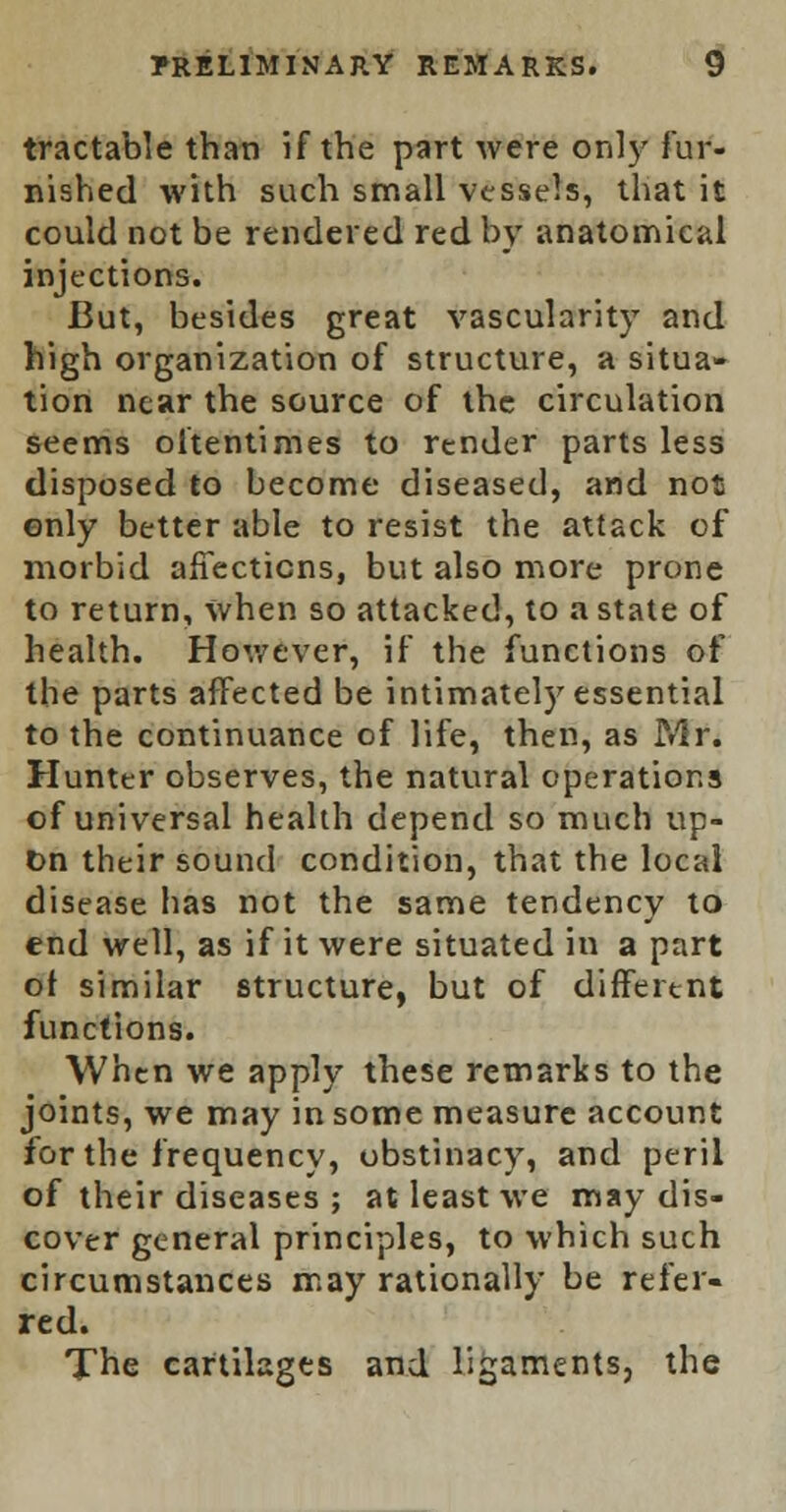 tractable than if the part were only fur- nished with such small vessels, that it could not be rendered red by anatomical injections. But, besides great vascularity and high organization of structure, a situa- tion near the source of the circulation seems oftentimes to render parts less disposed to become diseased, and not only better able to resist the attack of morbid affections, but also more prone to return, when so attacked, to a state of health. However, if the functions of the parts affected be intimately essential to the continuance of life, then, as Mr. Hunter observes, the natural operations of universal health depend so much up- Dn their sound condition, that the local disease has not the same tendency to end well, as if it were situated in a part ot similar structure, but of different functions. When we apply these remarks to the joints, we may in some measure account for the frequency, obstinacy, and peril of their diseases ; at least we may dis- cover general principles, to which such circumstances may rationally be refer- red. The cartilages and ligaments, the
