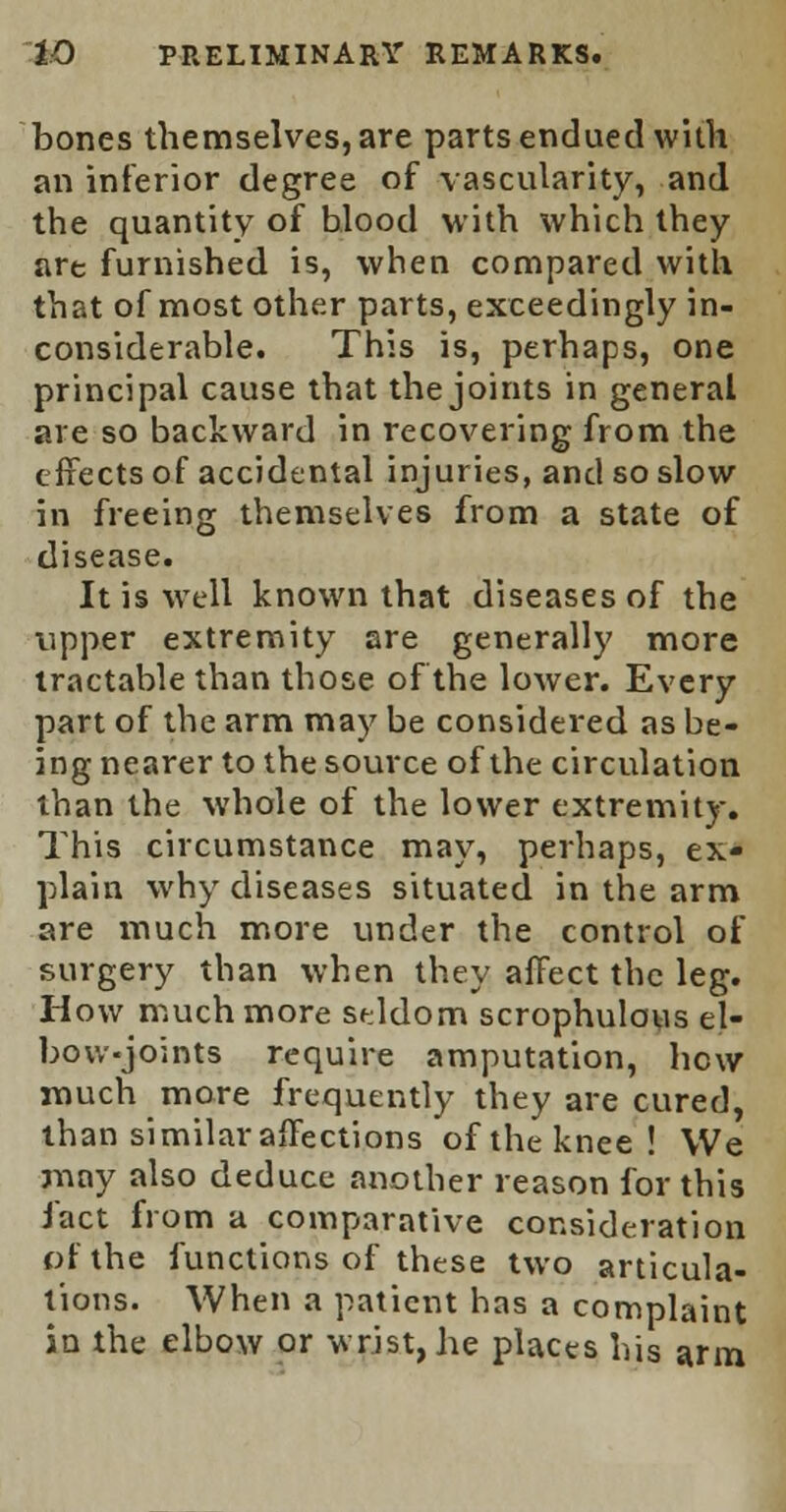 bones themselves, are parts endued with an inferior degree of vascularity, and the quantity of blood with which they art furnished is, when compared with that of most other parts, exceedingly in- considerable. This is, perhaps, one principal cause that the joints in general are so backward in recovering from the effects of accidental injuries, and so slow in freeing themselves from a state of disease. It is well known that diseases of the upper extremity are generally more tractable than those of the lower. Every part of the arm may be considered as be- ing nearer to the source of the circulation than the whole of the lower extremity. This circumstance may, perhaps, ex- plain why diseases situated in the arm are much more under the control of surgery than when they affect the leg. How much more seldom scrophulous el- bow-joints require amputation, hew much more frequently they are cured, than similar affections of the knee! We may also deduce another reason for this fact from a comparative consideration of the functions of these two articula- tions. When a patient has a complaint in the elbow or wrist, he places his arm