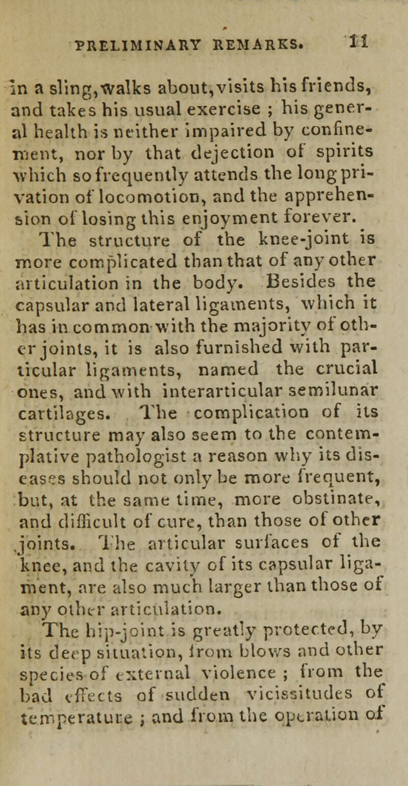 in a sling, walks about, visits his friends, and takes his usual exercise ; his gener- al health is neither impaired by confine- ment, nor by that dejection of spirits •which so frequently attends the long pri- vation of locomotion, and the apprehen- sion ol losing this enjoyment forever. The structure of the knee-joint is more complicated than that of any other articulation in the body. Besides the capsular and lateral ligaments, which it has in common with the majority of oth- er joints, it is also furnished with par- ticular ligaments, named the crucial ones, and with interarticular semilunar cartilages. The complication of its structure may also seem to the contem- plative pathologist a reason why its dis- eases should not only be more frequent, but, at the same time, more obstinate, and difficult of cure, than those of other Joints. The articular surfaces of the knee, and the cavity of its capsular liga- ment, are also much larger than those ot any other articulation. The hip-joint is greatly protected, by its deep situation, lrom blows and other species of external violence; from the bad effects of sudden vicissitudes of temperature ; and from the operation of