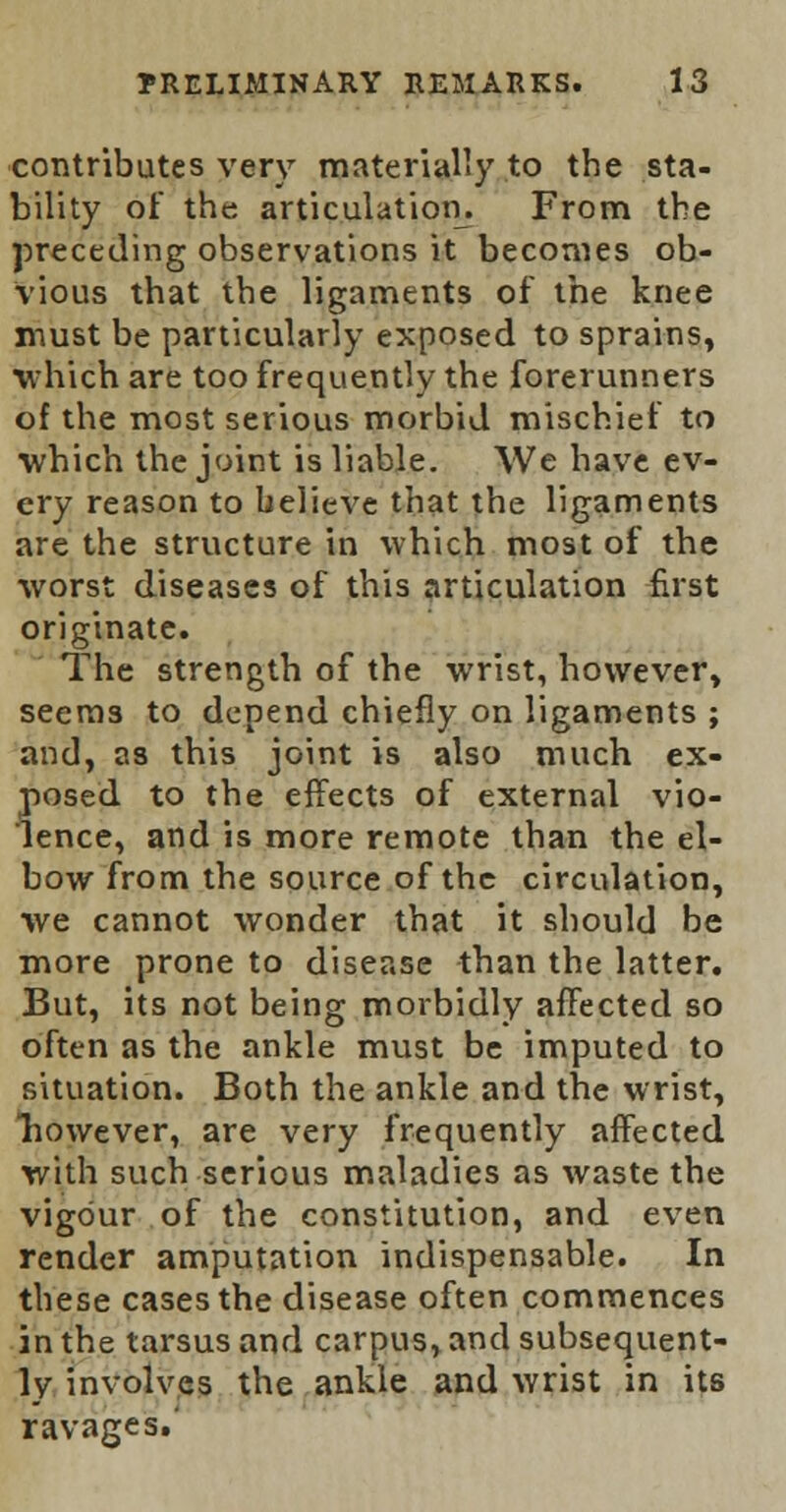 contributes very materially to the sta- bility of the articulation. From the preceding observations it becomes ob- vious that the ligaments of the knee must be particularly exposed to sprains, which are too frequently the forerunners of the most serious morbid mischief to which the joint is liable. We have ev- ery reason to believe that the ligaments are the structure in which most of the worst diseases of this articulation first originate. The strength of the wrist, however, seems to depend chiefly on ligaments ; and, as this joint is also much ex- posed to the effects of external vio- lence, and is more remote than the el- bow from the source of the circulation, we cannot wonder that it should be more prone to disease than the latter. But, its not being morbidly affected so often as the ankle must be imputed to situation. Both the ankle and the wrist, Tiowever, are very frequently affected with such serious maladies as waste the vigour of the constitution, and even render amputation indispensable. In these cases the disease often commences in the tarsus and carpus, and subsequent- ly involves the ankle and wrist in its ravages.'