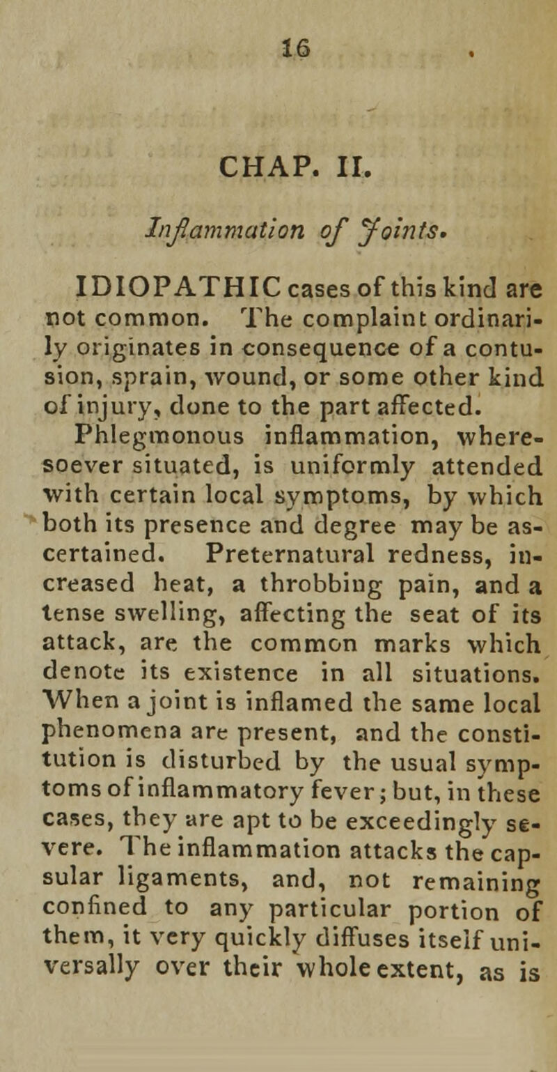 CHAP. II. Inflammation of Joints. IDIOPATHIC cases of this kind are not common. The complaint ordinari- ly originates in consequence of a contu- sion, sprain, wound, or some other kind of injury, done to the part affected. Phlegmonous inflammation, where- soever situated, is uniformly attended with certain local symptoms, by which both its presence and degree may be as- certained. Preternatural redness, in- creased heat, a throbbing pain, and a tense swelling, affecting the seat of its attack, are the common marks which denote its existence in all situations. When a joint is inflamed the same local phenomena are present, and the consti- tution is disturbed by the usual symp- toms of inflammatory fever; but, in these cases, they are apt to be exceedingly se- vere. The inflammation attacks the cap- sular ligaments, and, not remaining confined to any particular portion of them, it very quickly diffuses itself uni- versally over their whole extent, as is