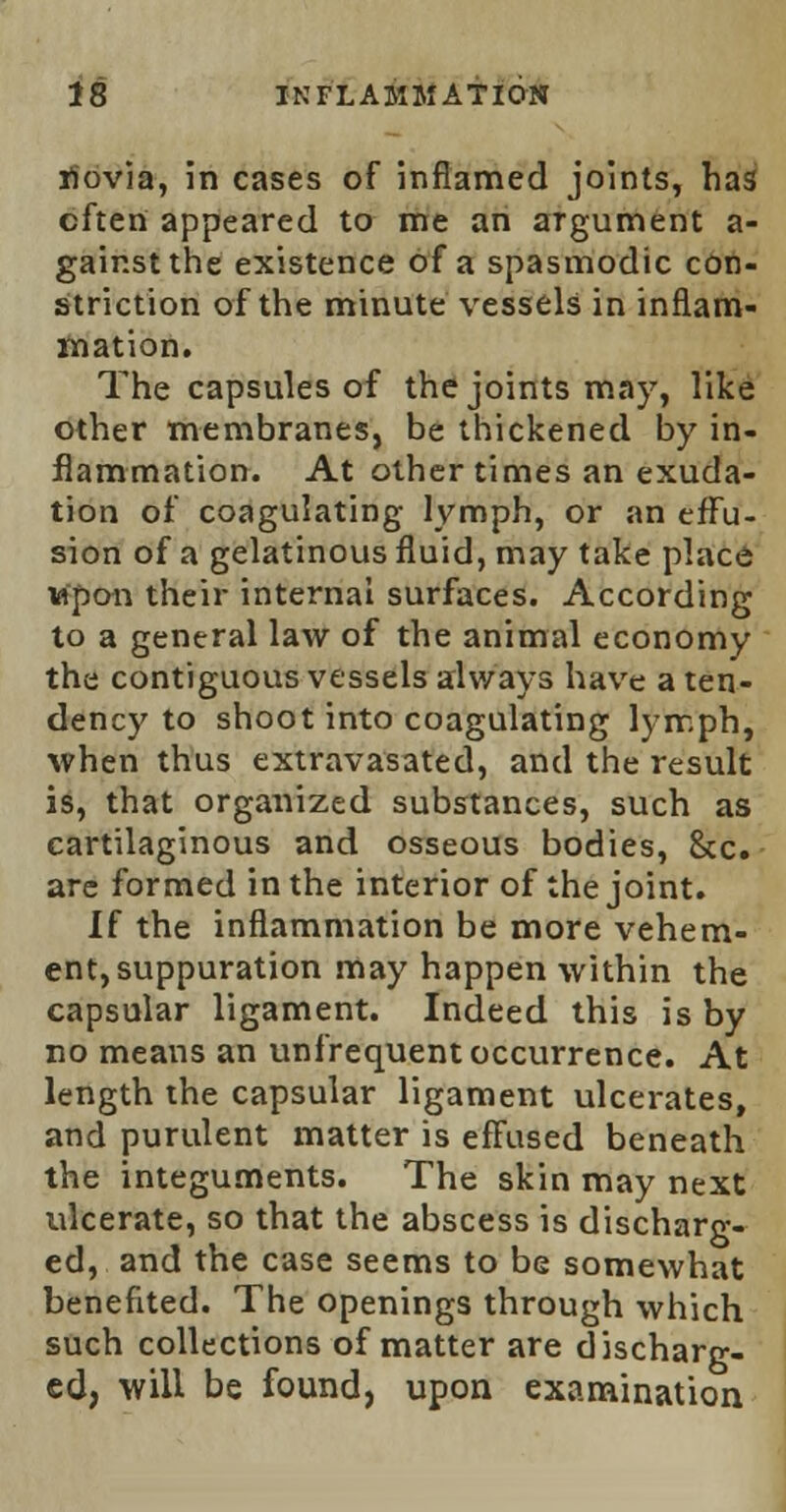 riovia, in cases of inflamed joints, has often appeared to me an argument a- gair.stthe existence of a spasmodic con- striction of the minute vessels in inflam- mation. The capsules of the joints may, like other membranes, be thickened by in- flammation. At other times an exuda- tion of coagulating lymph, or an effu- sion of a gelatinous fluid, may take place upon their internal surfaces. According to a general law of the animal economy the contiguous vessels always have a ten- dency to shoot into coagulating lymph, when thus extravasated, and the result is, that organized substances, such as cartilaginous and osseous bodies, Sec. are formed in the interior of the joint. If the inflammation be more vehem- ent, suppuration may happen within the capsular ligament. Indeed this is by no means an unfrequent occurrence. At length the capsular ligament ulcerates, and purulent matter is effused beneath the integuments. The skin may next tdcerate, so that the abscess is discharg- ed, and the case seems to be somewhat benefited. The openings through which such collections of matter are d ischarg- ed, will be found, upon examination