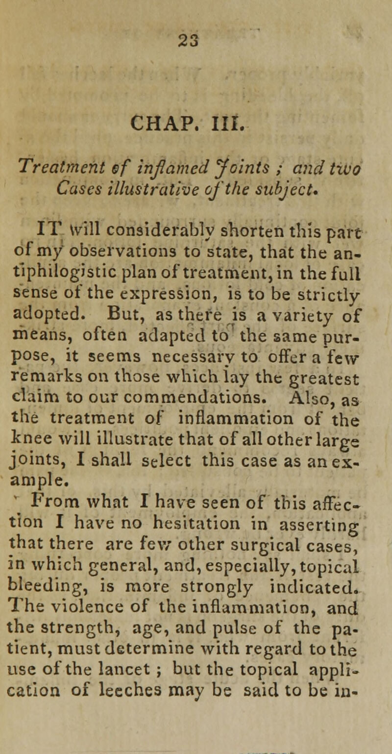 CHAP. III. Treatment ef inflamed Joints ; and two Cases illustrative of the subject. IT will considerably shorten this part of my observations to state, that the an- tiphlogistic plan of*treatment, in the full sense of the expression, is to be strictly- adopted. But, as there is a variety of means, often adapted to' the same pur- pose, it seems necessary to offer a few remarks on those which lay the greatest claim to our commendations. Also, as the treatment of inflammation of the knee will illustrate that of all other large joints, I shall select this case as an ex- ample. * From what I have seen of this affec- tion I have no hesitation in asserting that there are few other surgical cases, in which general, and, especially, topical bleeding, is more strongly indicated. The violence of the inflammation, and the strength, age, and pulse of the pa- tient, must determine with regard to the use of the lancet ; but the topical appli- cation of leeches may be said to be in-