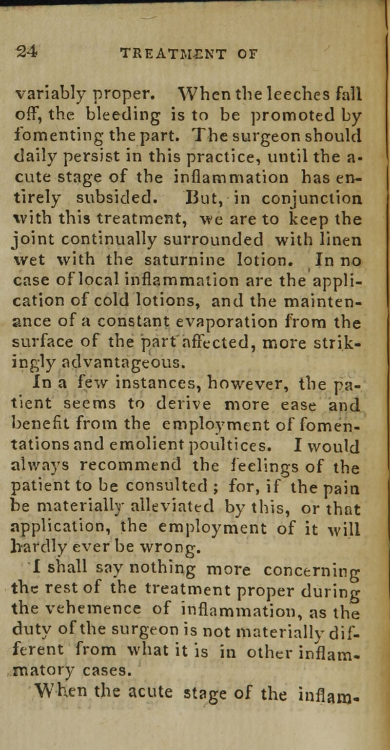 variably proper. When the leeches fall off, the bleeding is to be promoted by fomenting the part. The surgeon should daily persist in this practice, until the a^ cute stage of the inflammation has en- tirely subsided. But, in conjunction with this treatment, -we are to keep the joint continually surrounded with linen wet with the saturnine lotion. In no case of local inflammation are the appli- cation of cold lotions, and the mainten- ance of a constant evaporation from the surface of the part affected, more strik- ingly advantageous. In a few instances, however, the pa- tient seems to derive more ease and benefit from the employment of fomen- tations and emolient poultices. I would always recommend the feelings of the patient to be consulted ; for, if the pain be materially alleviated by this, or that application, the employment of it will hardly ever be wrong. I shall say nothing more concerning the rest of the treatment proper during the vehemence of inflammation, as the duty of the surgeon is not materially dif- ferent from what it is in other inflam- matory cases. When the acute stage of the inflam-