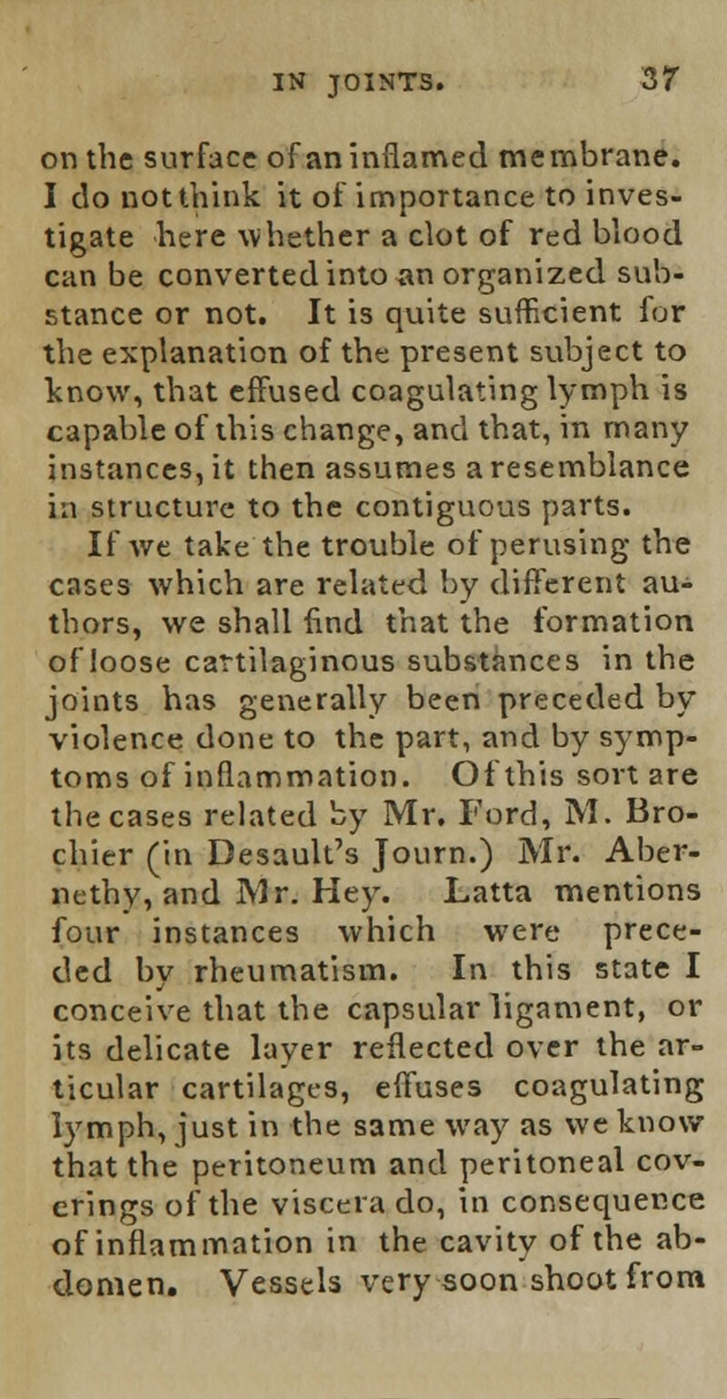 on the surface of an inflamed membrane. I do Dot think it of importance to inves- tigate here whether a clot of red blood can be converted into an organized sub- stance or not. It is quite sufficient for the explanation of the present subject to know, that effused coagulating lymph is capable of this change, and that, in many instances, it then assumes a resemblance in structure to the contiguous parts. If we take the trouble of perusing the cases which are related by different au- thors, we shall find that the formation of loose cartilaginous substances in the joints has generally been preceded by violence done to the part, and by symp- toms of inflammation. Of this sort are the cases related by Mr. Ford, M. Bro- chier (in Desault's Journ.) Mr. Aber- nethy, and Mr. Hey. Latta mentions four instances which were prece- ded by rheumatism. In this state I conceive that the capsular ligament, or its delicate layer reflected over the ar- ticular cartilages, effuses coagulating lymph, just in the same way as we know that the peritoneum and peritoneal cov- erings of the viscera do, in consequence of inflammation in the cavity of the ab- domen. Vessels very soon shoot from